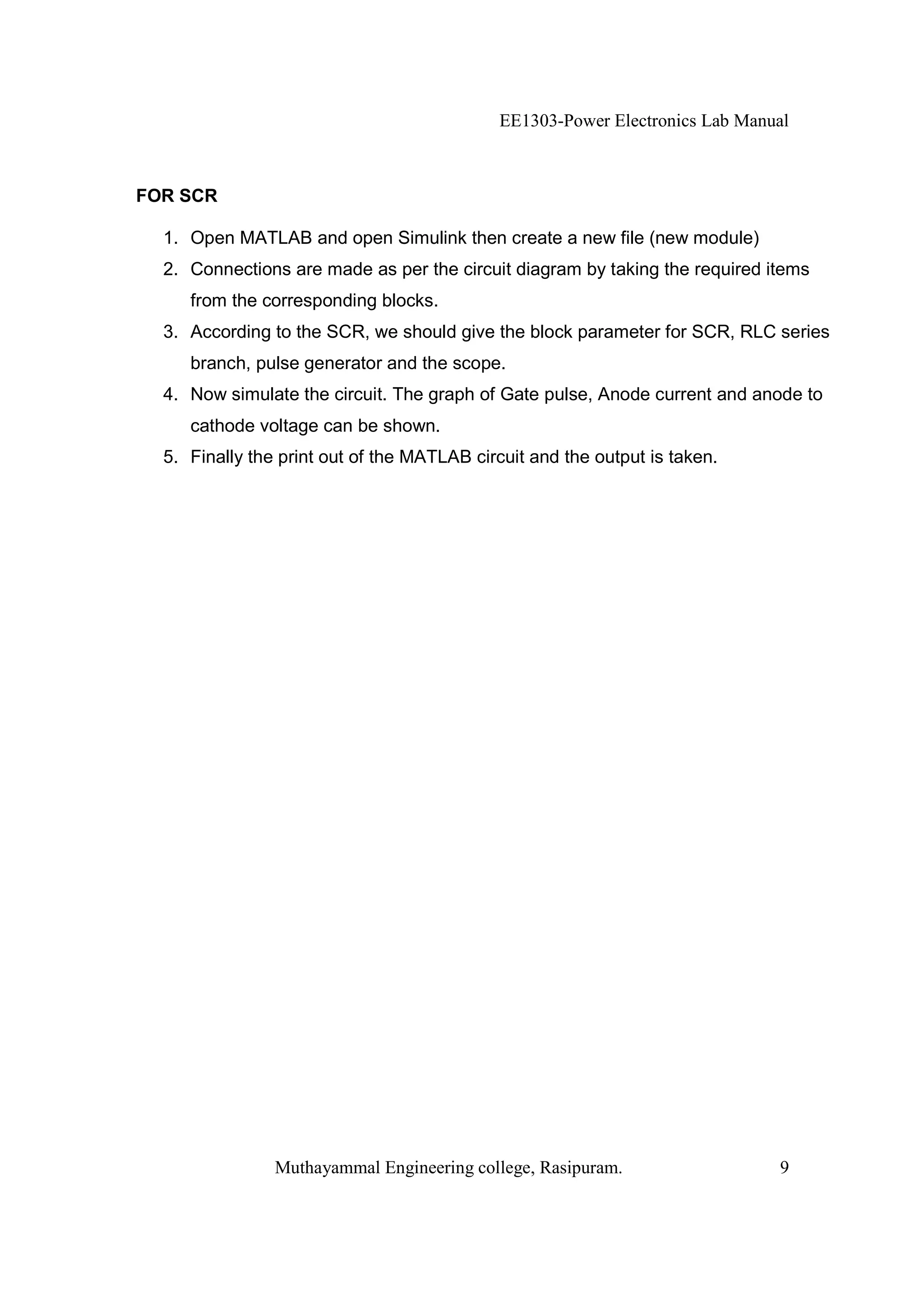 EE1303-Power Electronics Lab Manual



FOR SCR

  1. Open MATLAB and open Simulink then create a new file (new module)
  2. Connections are made as per the circuit diagram by taking the required items
     from the corresponding blocks.
  3. According to the SCR, we should give the block parameter for SCR, RLC series
     branch, pulse generator and the scope.
  4. Now simulate the circuit. The graph of Gate pulse, Anode current and anode to
     cathode voltage can be shown.
  5. Finally the print out of the MATLAB circuit and the output is taken.




                Muthayammal Engineering college, Rasipuram.                   9
 