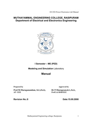 EE1303-Power Electronics Lab Manual


MUTHAYAMMAL ENGINEERING COLLEGE, RASIPURAM
 Department of Electrical and Electronics Engineering




                       I Semester – ME (PED)

                 Modeling and Simulation Laboratory

                               Manual



Prepared by                                         Approved by
Prof.M.Muruganandam, M.E.(Ph.D),           Dr P.Murugesan,B.E.,Ph.D.,
AP / EEE                                   Proff. & HOD/EEE


Revision No.:0                                              Date:15.09.2008




              Muthayammal Engineering college, Rasipuram.                 1
 