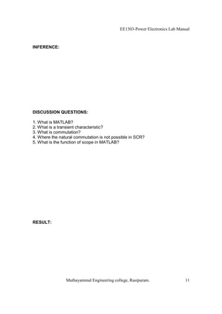 EE1303-Power Electronics Lab Manual



INFERENCE:




DISCUSSION QUESTIONS:

1. What is MATLAB?
2. What is a transient characteristic?
3. What is commutation?
4. Where the natural commutation is not possible in SCR?
5. What is the function of scope in MATLAB?




RESULT:




                Muthayammal Engineering college, Rasipuram.                11
 