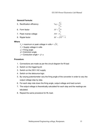 EE1303-Power Electronics Lab Manual



  General Formula:
                                                          2
                                                        Vdc
  5. Rectification efficiency                     % =    2
                                                       Vrms
                                                       V
  6. Form factor                                  FF = rms
                                                       Vdc
  7. Peak inverse voltage                         PIV = Vm
  8. Ripple factor                                RF = FF 2 1

Where
        Vm = maximum or peak voltage in volts =    2Vs
        Vs = Supply voltage in volts
           = Firing angle
           = Extinction angle
          = Conduction angle = -

Procedure:

  1. Connections are made as per the circuit diagram for R load
  2. Switch on the triggering kit
  3. Switch on the 230 V AC supply
  4. Switch on the debounce logic
  5. By varying potentiometer vary the firing angle of the converter in order to vary the
     output voltage step by step.
  6. For each step note down the firing angle, output voltage and load current.
  7. The output voltage is theoretically calculated for each step and the readings are
     tabulated.
  8. Repeat the same procedure for RL load.




                  Muthayammal Engineering college, Rasipuram.                  15
 