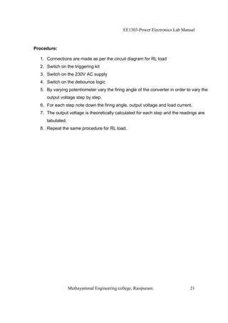 EE1303-Power Electronics Lab Manual



Procedure:

  1. Connections are made as per the circuit diagram for RL load
  2. Switch on the triggering kit
  3. Switch on the 230V AC supply
  4. Switch on the debounce logic
  5. By varying potentiometer vary the firing angle of the converter in order to vary the
     output voltage step by step.
  6. For each step note down the firing angle, output voltage and load current.
  7. The output voltage is theoretically calculated for each step and the readings are
     tabulated.
  8. Repeat the same procedure for RL load.




                  Muthayammal Engineering college, Rasipuram.                  21
 