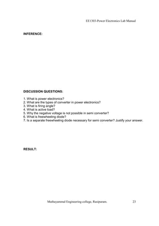 EE1303-Power Electronics Lab Manual



INFERENCE:




DISCUSSION QUESTIONS:

1. What is power electronics?
2. What are the types of converter in power electronics?
3. What is firing angle?
4. What is active load?
5. Why the negative voltage is not possible in semi converter?
6. What is freewheeling diode?
7. Is a separate freewheeling diode necessary for semi converter? Justify your answer.




RESULT:




                 Muthayammal Engineering college, Rasipuram.                  23
 
