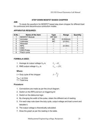 EE1303-Power Electronics Lab Manual



                           STEP DOWN MOSFET BASED CHOPPER
AIM:
       To study the waveform for MOSFET based step down chopper for different load
for continuous and discontinuous conduction modes.

APPARATUS REQUIRED:

S.No.          Name of the item                    Type                 Range     Quantity
  1      MOSFET Module                            IRF 840                   -        1
  2      Ammeter                                    MC                (0-500mA)      1
  3      Voltmeter                                  MC                  (0-30V)      1
  4      Rheostat                                    -                      -        1
  5      RPS                                         -                  (0-30V)      1
  6      CRO                                         -                      -        1
  7      CRO Probe                                   -                      -        1
  8      Patch cards                                 -                      -        -


FORMULA USED:

   1. Average dc output voltage Vdc is               Vdc = Vs
   2. RMS output voltage Vrms is                     Vrms =      Vs

   Where:
                                                           TON
       = Duty cycle of the chopper                     =
                                                            T
   TON = on time
   T = Total time

Procedure:

   1. Connections are made as per the circuit diagram.
   2. Switch on the RPS and turn on triggering kit
   3. Switch on the debounce logic
   4. By changing the width of the pulse, obtain the different set of reading.
   5. For each step note down the duty cycle, output voltage and load current and
        tabulate it.
   6. The output voltage is theoretically calculated.
   7. Draw the graph as per the reading in the table.



                       Muthayammal Engineering college, Rasipuram.                    25
 