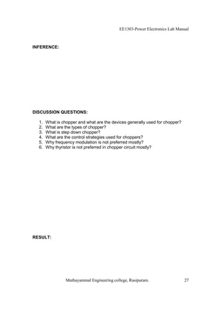 EE1303-Power Electronics Lab Manual



INFERENCE:




DISCUSSION QUESTIONS:

  1.   What is chopper and what are the devices generally used for chopper?
  2.   What are the types of chopper?
  3.   What is step down chopper?
  4.   What are the control strategies used for choppers?
  5.   Why frequency modulation is not preferred mostly?
  6.   Why thyristor is not preferred in chopper circuit mostly?




RESULT:




                 Muthayammal Engineering college, Rasipuram.                  27
 