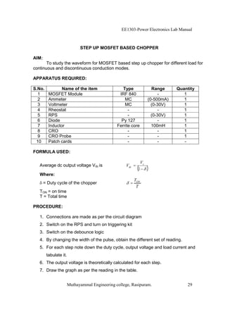 EE1303-Power Electronics Lab Manual



                             STEP UP MOSFET BASED CHOPPER

AIM:
       To study the waveform for MOSFET based step up chopper for different load for
continuous and discontinuous conduction modes.

APPARATUS REQUIRED:

S.No.           Name of the item                   Type               Range     Quantity
  1      MOSFET Module                           IRF 840                  -        1
  2      Ammeter                                    MC              (0-500mA)      1
  3      Voltmeter                                  MC                (0-30V)      1
  4      Rheostat                                     -                   -        1
  5      RPS                                          -               (0-30V)      1
  6      Diode                                    Py 127                  -        1
  7      Inductor                               Ferrite core          100mH        1
  8      CRO                                          -                   -        1
  9      CRO Probe                                    -                   -        1
 10      Patch cards                                  -                   -        -

FORMULA USED:

                                                               Vs
   Average dc output voltage Vdc is                  Vdc =
                                                             (1     )
   Where:
                                                           TON
       = Duty cycle of the chopper                     =
                                                            T
   TON = on time
   T = Total time

PROCEDURE:

   1. Connections are made as per the circuit diagram
   2. Switch on the RPS and turn on triggering kit
   3. Switch on the debounce logic
   4. By changing the width of the pulse, obtain the different set of reading.
   5. For each step note down the duty cycle, output voltage and load current and
        tabulate it.
   6. The output voltage is theoretically calculated for each step.
   7. Draw the graph as per the reading in the table.


                       Muthayammal Engineering college, Rasipuram.                  29
 