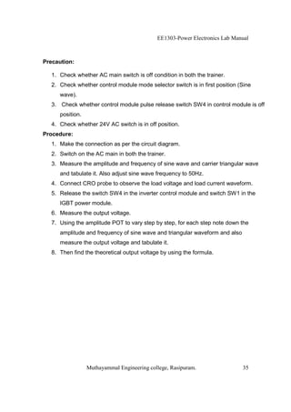 EE1303-Power Electronics Lab Manual



Precaution:

  1. Check whether AC main switch is off condition in both the trainer.
  2. Check whether control module mode selector switch is in first position (Sine
     wave).
  3. Check whether control module pulse release switch SW4 in control module is off
     position.
  4. Check whether 24V AC switch is in off position.
Procedure:
  1. Make the connection as per the circuit diagram.
  2. Switch on the AC main in both the trainer.
  3. Measure the amplitude and frequency of sine wave and carrier triangular wave
     and tabulate it. Also adjust sine wave frequency to 50Hz.
  4. Connect CRO probe to observe the load voltage and load current waveform.
  5. Release the switch SW4 in the inverter control module and switch SW1 in the
     IGBT power module.
  6. Measure the output voltage.
  7. Using the amplitude POT to vary step by step, for each step note down the
     amplitude and frequency of sine wave and triangular waveform and also
     measure the output voltage and tabulate it.
  8. Then find the theoretical output voltage by using the formula.




                 Muthayammal Engineering college, Rasipuram.                 35
 