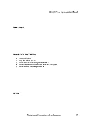 EE1303-Power Electronics Lab Manual




INFERENCE:




DISCUSSION QUESTIONS:

  1.   What is inverter?
  2.   Why we go for PWM?
  3.   What are the different types of PWM?
  4.   What is modulation index and what are the types?
  5.   What are the advantages of IGBT?




RESULT:




                 Muthayammal Engineering college, Rasipuram.                37
 