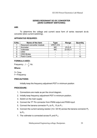 EE1303-Power Electronics Lab Manual



                      SERIES RESONANT DC-DC CONVERTER
                          (ZERO CURRENT SWITCHING)

AIM:

      To determine the voltage and current wave form of series resonant dc-dc
converter (Zero current switching).

APPARATUS REQUIRED:

S.No.          Name of the item               Type           Range        Quantity
  1      Resonant converter module          VPET-315            -            1
  2      Ammeter                               MC            (0-2) A         1
  3      Voltmeter                             MC           (0-30) V         1
  4      CRO                                    -               -            1
  5      CRO Brobe                              -               -            1
  6      Patch Cards                            -               -           10

FORMULA USED:
             1
Frequency f = Hz
             T
Where:

T= Time
f = Frequency

PRECAUTIONS:

        Initially keep the frequency adjustment POT in minimum position

PROCEDURE:

   1. Connections are made as per the circuit diagram.
   2. Initially keep frequency adjustment POT in minimum position.
   3. Switch on the main supply
   4. Connect the “P” Pin connector from PWM output and PWM input
   5. Connect the banana connector P10 to P4 , P8 to P11
   6. Connect the current sensing resistor (1   / 20 W) across the banana connector P2
        to P3.
   7. The voltmeter is connected across P5 and P12


                  Muthayammal Engineering college, Rasipuram.                 39
 