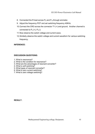 EE1303-Power Electronics Lab Manual



   8. Connected the R load across P5 and P12 through ammeter.
   9. Adjust the frequency POT and set switching frequency 40KHz.
   10. Connect the CRO across the connector T1 (+) and ground. Another channel is
      connected to P2 (+), P3 (-)
   11. Now observe the switch voltage and current wave.
   12. Similarly observe the switch voltage and current waveform for various switching
      frequency.

INFERENCE:




DISCUSSION QUESTIONS:

1. What is resonance?
2. What is the condition for resonance?
3. What are the advantages of resonant converter?
4. What is soft switching?
5. What types of resonant converter?
6. What is zero current switching?
7. What is zero voltage switching?




RESULT:




                 Muthayammal Engineering college, Rasipuram.                  41
 