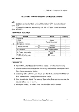 EE1303-Power Electronics Lab Manual



              TRANSIENT CHARACTERISTICS OF MOSFET AND SCR


AIM:
      (i) Obtain and explain both turning ‘ON’ and turn ‘OFF’ characteristics of
given SCR
      (ii) Obtain and explain both turning ‘ON’ and turn ‘OFF’ characteristics of
given MOSFET.

APPARATUS REQUIRED:

S.No.           Blocks                Type               Items               Quantity
  1   Simulink
      i. Sink                                          Scope                    1
      ii. Source                                   Pulse Generator              1
  2   Sim power system
                                        MC           Ammeter                    1
        i. Measurements
                                        MC           Voltmeter                  1
        ii. Elements                     -        RLC series branch             1
                                         -           MOSFET                     1
        iii. Power electronics
                                         -              SCR                     1
        iV. Electrical source            -           DC source                  1

PROCEDURE:

FOR MOSFET

   1. Open MATLAB and open Simulink then create a new file (new module)
   2. Connections are made as per the circuit diagram by taking the required items
       from the corresponding blocks.
   3. According to the MOSFET, we should give the block parameter for MOSFET,
       RLC series branch, pulse generator and the scope.
   4. Now simulate the circuit. The graph of Gate pulse, Drain current and drain to
       source voltage can be shown.
   5. Finally the print out of the MATLAB circuit and the output is taken.




                  Muthayammal Engineering college, Rasipuram.                       7
 