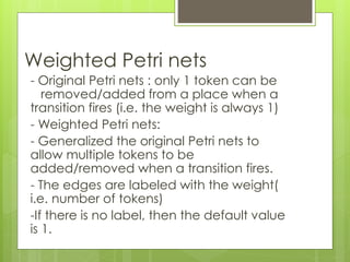 Weighted Petri nets
- Original Petri nets : only 1 token can be
removed/added from a place when a
transition fires (i.e. the weight is always 1)
- Weighted Petri nets:
- Generalized the original Petri nets to
allow multiple tokens to be
added/removed when a transition fires.
- The edges are labeled with the weight(
i.e. number of tokens)
-If there is no label, then the default value
is 1.
 