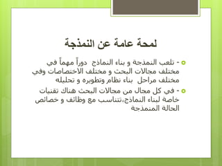 ‫عن‬ ‫عامة‬ ‫لمحة‬
‫النمذجة‬

-
‫في‬ ً‫ا‬‫مهم‬ ً‫ا‬‫دور‬ ‫النماذج‬ ‫بناء‬ ‫و‬ ‫النمذجة‬ ‫تلعب‬
‫وفي‬ ‫االختصاصات‬ ‫مختلف‬ ‫و‬ ‫البحث‬ ‫مجاالت‬ ‫مختلف‬
‫مراحل‬ ‫مختلف‬
‫بناء‬
‫نظام‬
‫و‬
‫تطوير‬
‫تحليله‬ ‫و‬ ‫ه‬

-
‫مجاالت‬ ‫من‬ ‫مجال‬ ‫كل‬ ‫في‬
‫البحث‬
‫تقنيات‬ ‫هناك‬
‫النماذج‬ ‫لبناء‬ ‫خاصة‬
،
‫خصائص‬ ‫و‬ ‫وظائف‬ ‫مع‬ ‫تتناسب‬
‫الم‬ ‫الحالة‬
‫ن‬
‫مذجة‬
 