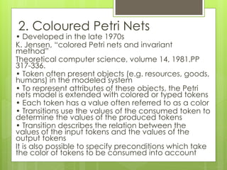 2. Coloured Petri Nets
• Developed in the late 1970s
K. Jensen, “colored Petri nets and invariant
method”
Theoretical computer science, volume 14, 1981.PP
317-336.
• Token often present objects (e.g. resources, goods,
humans) in the modeled system
• To represent attributes of these objects, the Petri
nets model is extended with colored or typed tokens
• Each token has a value often referred to as a color
• Transitions use the values of the consumed token to
determine the values of the produced tokens
• Transition describes the relation between the
values of the input tokens and the values of the
output tokens
It is also possible to specify preconditions which take
the color of tokens to be consumed into account
 