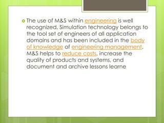  The use of M&S within engineering is well
recognized. Simulation technology belongs to
the tool set of engineers of all application
domains and has been included in the body
of knowledge of engineering management.
M&S helps to reduce costs, increase the
quality of products and systems, and
document and archive lessons learne
 