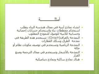 ‫أمثلــــــــــــة‬

‫البناء‬ ‫هندسة‬ ‫مجال‬ ‫في‬ ‫أبنية‬ ‫نماذج‬ ‫انشاء‬
‫يتطلب‬
‫استخدام‬
‫و‬ ‫بناء‬ ‫مخططات‬
‫استخدام‬
‫إحصائية‬ ‫حسابات‬
‫المطلوب‬ ‫للنموذج‬ ‫للوصول‬ ‫لألبنية‬ ‫وحسابية‬

‫النمذجة‬
‫بالغراف‬
(
(Graph
:
‫تستخدم‬
‫الطريقة‬ ‫هذه‬
‫في‬
‫نمذجة‬
‫القطا‬ ‫وسكك‬ ‫الطرق‬
‫رات‬

‫النمذجة‬
‫أو‬ ‫نظام‬ ‫مكونات‬ ‫توصيف‬ ‫في‬ ‫وتستخدم‬ ‫الرياضية‬
‫حالة‬

‫النمذجة‬
‫وصنع‬ ‫الترجمة‬ ‫مجال‬ ‫في‬ ‫وتستخدم‬ ‫باألشجار‬
‫القرار‬

‫ساكنة‬ ‫نماذج‬ ‫هناك‬
‫ديناميكية‬ ‫ونماذج‬
 