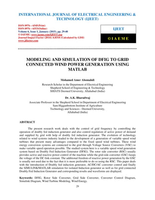 International Journal of Electrical Engineering and Technology (IJEET), ISSN 0976 – 6545(Print),
ISSN 0976 – 6553(Online) Volume 6, Issue 1, January (2015), pp. 29-40 © IAEME
29
MODELING AND SIMULATION OF DFIG TO GRID
CONNECTED WIND POWER GENERATION USING
MATLAB
Mohamed Amer Abomahdi
Research Scholar in the Department of Electrical Engineering
Shepherd School of Engineering & Technology
SHIATS Deemed University, Allahabad (India)
Dr. A.K. Bharadwaj
Associate Professor in the Shepherd School in Department of Electrical Engineering
Sam Higganbottom Institute of Agriculture
Technology and Sciences - Deemed University,
Allahabad (India)
ABSTRACT
The present research work deals with the control of grid frequency by controlling the
operation of doubly fed induction generator and also control regulation of active power of demand
and supplied by grid with help of doubly fed induction generator. The evolution of technology
related to wind systems industry leaded to the development of a generation of variable speed wind
turbines that present many advantages compared to the fixed speed wind turbines. These wind
energy conversion systems are connected to the grid through Voltage Source Converters (VSC) to
make variable speed operation possible. The studied system here is a variable speed wind generation
system based on Doubly Fed Induction Generator (DFIG). The rotor side converter (RSC) usually
provides active and reactive power control of the machine while the grid-side converter (GSC) keeps
the voltage of the DC-link constant. The additional freedom of reactive power generation by the GSC
is usually not used due to the fact that it is more preferable to do so using the RSC. This paper deals
with the introduction of Doubly fed induction generator, AC/DC/AC converter control and finally
the SIMULINK/MATLAB simulation for isolated Induction generator as well as for grid connected
Doubly Fed Induction Generator and corresponding results and waveforms are displayed.
Keywords: DFIG, Rotor Side Converter, Grid Side Converter, Converter Control Diagram,
Simulink Diagram, Wind Turbine Modeling, Wind Energy.
INTERNATIONAL JOURNAL OF ELECTRICAL ENGINEERING &
TECHNOLOGY (IJEET)
ISSN 0976 – 6545(Print)
ISSN 0976 – 6553(Online)
Volume 6, Issue 1, January (2015), pp. 29-40
© IAEME: www.iaeme.com/IJEET.asp
Journal Impact Factor (2014): 6.8310 (Calculated by GISI)
www.jifactor.com
IJEET
© I A E M E
 