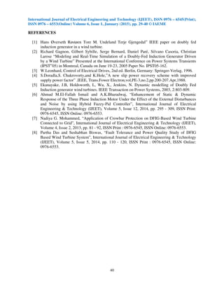 International Journal of Electrical Engineering and Technology (IJEET), ISSN 0976 – 6545(Print),
ISSN 0976 – 6553(Online) Volume 6, Issue 1, January (2015), pp. 29-40 © IAEME
40
REFERENCES
[1] Hans Øverseth Røstøen Tore M. Undeland Terje Gjengedal‟ IEEE paper on doubly fed
induction generator in a wind turbine.
[2] Richard Gagnon, Gilbert Sybille, Serge Bernard, Daniel Paré, Silvano Casoria, Christian
Larose “Modeling and Real-Time Simulation of a Doubly-Fed Induction Generator Driven
by a Wind Turbine” Presented at the International Conference on Power Systems Transients
(IPST‟05) in Montreal, Canada on June 19-23, 2005 Paper No. IPST05-162.
[3] W.Leonhard, Control of Electrical Drives, 2nd ed. Berlin, Germany: Springer-Verlag, 1996.
[4] S.Doradla,S. Chakrovorty,and K.Hole,”A new slip power recovery scheme with improved
supply power factor” .IEEE, Trans.Fower Electron,vol,PE-3,no.2,pp.200-207.Apr,1988.
[5] Ekanayake, J.B, Holdsworth, L, Wu, X., Jenkins, N. Dynamic modelling of Doubly Fed
Induction generator wind turbines. IEEE Transaction on Power Systems, 2003, 2:803-809.
[6] Ahmad M.El-Fallah Ismail and A.K.Bharadwaj, “Enhancement of Static & Dynamic
Response of the Three Phase Induction Motor Under the Effect of the External Disturbances
and Noise by using Hybrid Fuzzy-Pid Controller”, International Journal of Electrical
Engineering & Technology (IJEET), Volume 5, Issue 12, 2014, pp. 295 - 309, ISSN Print:
0976-6545, ISSN Online: 0976-6553.
[7] Nadiya G. Mohammed, “Application of Crowbar Protection on DFIG-Based Wind Turbine
Connected to Grid”, International Journal of Electrical Engineering & Technology (IJEET),
Volume 4, Issue 2, 2013, pp. 81 - 92, ISSN Print : 0976-6545, ISSN Online: 0976-6553.
[8] Partha Das and Sushabhan Biswas, “Fault Tolerance and Power Quality Study of DFIG
Based Wind Turbine System”, International Journal of Electrical Engineering & Technology
(IJEET), Volume 5, Issue 5, 2014, pp. 110 - 120, ISSN Print : 0976-6545, ISSN Online:
0976-6553.
 