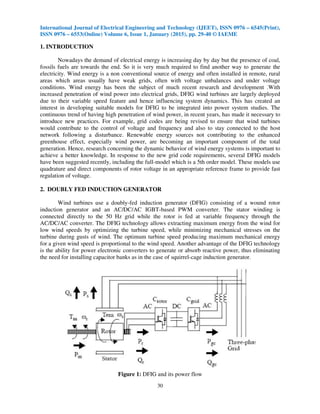 International Journal of Electrical Engineering and Technology (IJEET), ISSN 0976 – 6545(Print),
ISSN 0976 – 6553(Online) Volume 6, Issue 1, January (2015), pp. 29-40 © IAEME
30
1. INTRODUCTION
Nowadays the demand of electrical energy is increasing day by day but the presence of coal,
fossils fuels are towards the end. So it is very much required to find another way to generate the
electricity. Wind energy is a non conventional source of energy and often installed in remote, rural
areas which areas usually have weak grids, often with voltage unbalances and under voltage
conditions. Wind energy has been the subject of much recent research and development .With
increased penetration of wind power into electrical grids, DFIG wind turbines are largely deployed
due to their variable speed feature and hence influencing system dynamics. This has created an
interest in developing suitable models for DFIG to be integrated into power system studies. The
continuous trend of having high penetration of wind power, in recent years, has made it necessary to
introduce new practices. For example, grid codes are being revised to ensure that wind turbines
would contribute to the control of voltage and frequency and also to stay connected to the host
network following a disturbance. Renewable energy sources not contributing to the enhanced
greenhouse effect, especially wind power, are becoming an important component of the total
generation. Hence, research concerning the dynamic behavior of wind energy systems is important to
achieve a better knowledge. In response to the new grid code requirements, several DFIG models
have been suggested recently, including the full-model which is a 5th order model. These models use
quadrature and direct components of rotor voltage in an appropriate reference frame to provide fast
regulation of voltage.
2. DOUBLY FED INDUCTION GENERATOR
Wind turbines use a doubly-fed induction generator (DFIG) consisting of a wound rotor
induction generator and an AC/DC/AC IGBT-based PWM converter. The stator winding is
connected directly to the 50 Hz grid while the rotor is fed at variable frequency through the
AC/DC/AC converter. The DFIG technology allows extracting maximum energy from the wind for
low wind speeds by optimizing the turbine speed, while minimizing mechanical stresses on the
turbine during gusts of wind. The optimum turbine speed producing maximum mechanical energy
for a given wind speed is proportional to the wind speed. Another advantage of the DFIG technology
is the ability for power electronic converters to generate or absorb reactive power, thus eliminating
the need for installing capacitor banks as in the case of squirrel-cage induction generator.
Figure 1: DFIG and its power flow
 