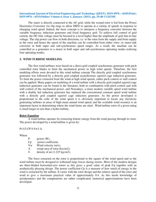 International Journal of Electrical Engineering and Technology (IJEET), ISSN 0976 – 6545(Print),
ISSN 0976 – 6553(Online) Volume 6, Issue 1, January (2015), pp. 29-40 © IAEME
31
The stator is directly connected to the AC grid, while the wound rotor is fed from the Power
Electronics Converter via slip rings to allow DIFG to operate at a variety of speeds in response to
changing wind speed. Indeed, the basic concept is to interpose a frequency converter between the
variable frequency induction generator and fixed frequency grid. To achieve full control of grid
current, the DC-link voltage must be boosted to a level higher than the amplitude of grid line-to-line
voltage. The slip power can flow in both directions, i.e. to the rotor from the supply and from supply
to the rotor and hence the speed of the machine can be controlled from either rotor- or stator-side
converter in both super and sub-synchronous speed ranges. As a result, the machine can be
controlled as a generator or a motor in both super and sub-synchronous operating modes realizing
four operating modes.
3. WIND TURBINE MODELING
The first wind turbines were based on a direct grid coupled synchronous generator with pitch
controlled rotor blades to limit the mechanical power in high wind speeds. Therefore, the first
modeling efforts were devoted to this wind turbine concept The directly grid coupled synchronous
generator was followed by a directly grid coupled asynchronous squirrel cage induction generator.
To limit the power extracted from the wind at high wind speeds, either pitch control or stall control
can be applied. Many papers on modeling of a wind turbine with a directly grid coupled squirrel cage
induction generator can be found in the literature, both in combination with pitch control and with
stall control of the mechanical power, and Nowadays, a more modern variable speed wind turbine
with a doubly fed induction generator has replaced the conventional constant speed wind turbine
with a directly grid coupled squirrel cage induction generator. As the power developed is
proportional to the cube of the wind speed it is obviously important to locate any electricity
generating turbines in areas of high mean annual wind speed, and the available wind resource is an
important factor in determining where the wind farms are sited . Wind turbine rotor of a given rating
is much larger in size than a hydro-turbine.
Rotor Equation
A wind turbine operates by extracting kinetic energy from the wind passing through its rotor.
The power developed by a wind turbine is given by:
P=1/2 CP ϑ Vw3 A
Where
P power (W),
Cp power coefficient,
Vw Wind velocity (m/s),
A swept area of rotor disc(m2),
ϑ density of air (1.225 kg=m3).
The force extracted on the rotor is proportional to the square of the wind speed and so the
wind turbine must be designed to withstand large forces during storms. Most of the modern designs
are three-bladed horizontal-axis rotors as this gives a good value of peak Cp together with an
aesthetically pleasing design .The power coefficient Cp is a measure of how much of energy in the
wind is extracted by the turbine. It varies with the rotor design and the relative speed of the rotor and
wind to give a maximum practical value of approximately 0.4. As this needs knowledge of
aerodynamics and the computations are rather complicated, numerical approximations have been
developed.
 