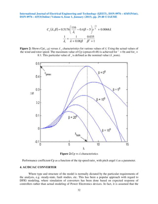 International Journal of Electrical Engineering and Technology (IJEET), ISSN 0976 – 6545(Print),
ISSN 0976 – 6553(Online) Volume 6, Issue 1, January (2015), pp. 29-40 © IAEME
32
( ) λβ
λ
βλ λ
0068.054.0
116
5176.0,
21
+





−−=
−
i
eC
i
p
1
035.0
08.0
11
3
+
−
+
=
ββλλi
Figure 2: Shows Cp(¸; µ) versus ʎ ¸ characteristics for various values of ʎ. Using the actual values of
the wind and rotor speed. The maximum value of Cp (cpmax=0.48) is achieved for ¯ = 0± and for¸ =
8:1. This particular value of ¸ is defined as the nominal value (ʎ ¸nom).
Figure 2:Cp vs ʎ characteristics
Performance coefficient Cp as a function of the tip speed ratio¸ with pitch angel ʎ as a parameter.
4. AC/DC/AC CONVERTER
Where type and structure of the model is normally dictated by the particular requirements of
the analysis, e.g. steady-state, fault studies, etc. This has been a popular approach with regard to
DFIG modeling, where simulation of converters has been done based on expected response of
controllers rather than actual modeling of Power Electronics devices. In fact, it is assumed that the
 