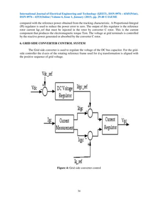 International Journal of Electrical Engineering and Technology (IJEET), ISSN 0976 – 6545(Print),
ISSN 0976 – 6553(Online) Volume 6, Issue 1, January (2015), pp. 29-40 © IAEME
34
compared with the reference power obtained from the tracking characteristic. A Proportional-Integral
(PI) regulator is used to reduce the power error to zero. The output of this regulator is the reference
rotor current Iqr_ref that must be injected in the rotor by converter C rotor. This is the current
component that produces the electromagnetic torque Tem. The voltage at grid terminals is controlled
by the reactive power generated or absorbed by the converter C rotor.
6. GRID SIDE CONVERTER CONTROL SYSTEM
The Grid side converter is used to regulate the voltage of the DC bus capacitor. For the grid-
side controller the d-axis of the rotating reference frame used for d-q transformation is aligned with
the positive sequence of grid voltage.
Figure 4: Grid side converter control
 