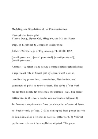 Modeling and Simulation of the Communication
Networks in Smart grid
Yizhou Dong, Ziyuan Cai, Ming Yu, and Mischa Sturer
Dept. of Electrical & Computer Engineering
FAMU-FSU College of Engineering, FL 32310, USA.
[email protected], [email protected], [email protected],
[email protected]
Abstract—A reliable and secure communication network plays
a significant role in Smart grid systems, which aims at
coordinating generation, transmission, distribution, and
consumption parts in power system. The scope of our work
ranges from utility level to end consumption level. The major
difficulties in this work can be summarized as follows: 1)
Performance requirements from the viewpoint of network have
not been clearly defined; 2) Model mapping from power system
to communication networks is not straightforward. 3) Network
performance has not been well-investigated. This paper
 