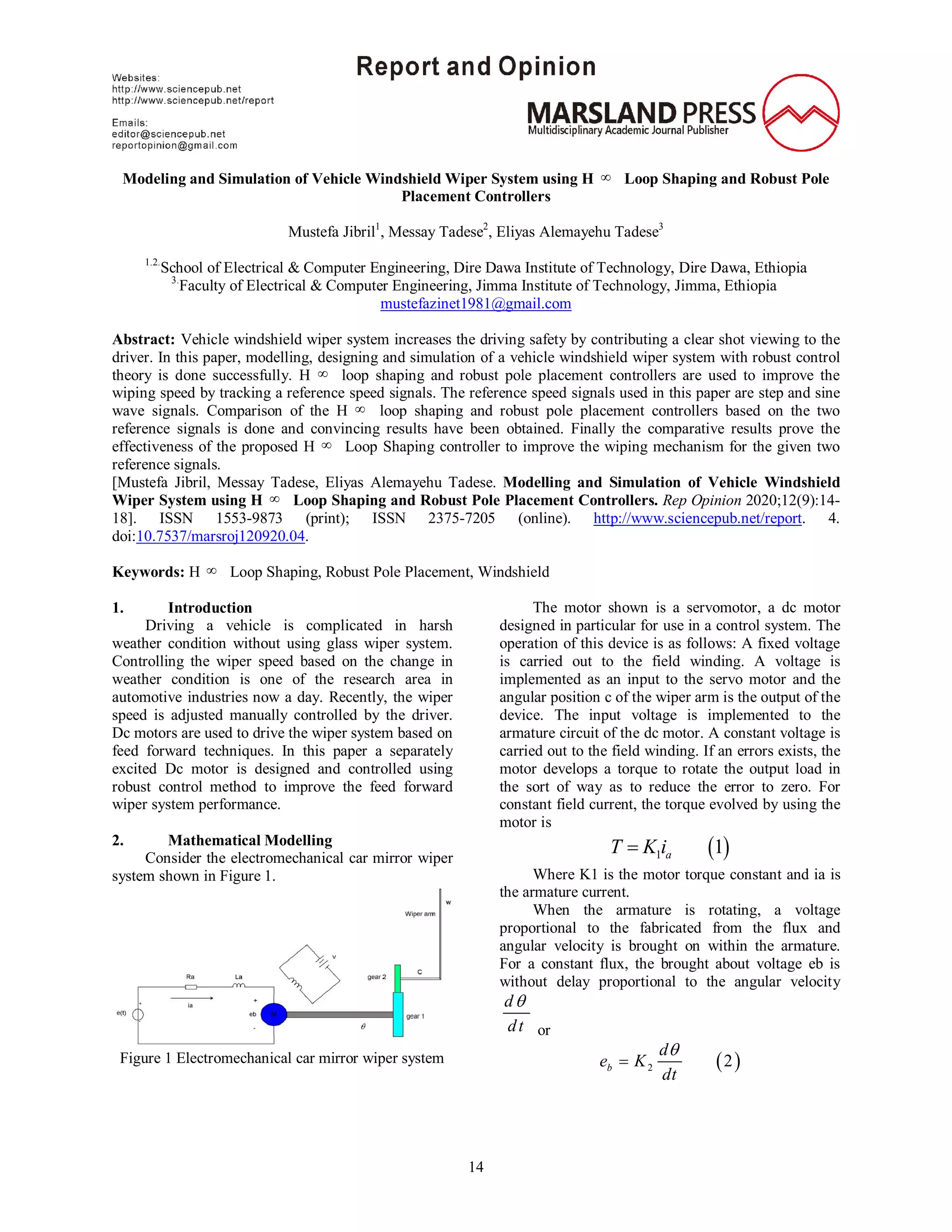 14
Modeling and Simulation of Vehicle Windshield Wiper System using H  Loop Shaping and Robust Pole
Placement Controllers
Mustefa Jibril1
, Messay Tadese2
, Eliyas Alemayehu Tadese3
1.2.
School of Electrical & Computer Engineering, Dire Dawa Institute of Technology, Dire Dawa, Ethiopia
3.
Faculty of Electrical & Computer Engineering, Jimma Institute of Technology, Jimma, Ethiopia
mustefazinet1981@gmail.com
Abstract: Vehicle windshield wiper system increases the driving safety by contributing a clear shot viewing to the
driver. In this paper, modelling, designing and simulation of a vehicle windshield wiper system with robust control
theory is done successfully. H  loop shaping and robust pole placement controllers are used to improve the
wiping speed by tracking a reference speed signals. The reference speed signals used in this paper are step and sine
wave signals. Comparison of the H  loop shaping and robust pole placement controllers based on the two
reference signals is done and convincing results have been obtained. Finally the comparative results prove the
effectiveness of the proposed H  Loop Shaping controller to improve the wiping mechanism for the given two
reference signals.
[Mustefa Jibril, Messay Tadese, Eliyas Alemayehu Tadese. Modelling and Simulation of Vehicle Windshield
Wiper System using H  Loop Shaping and Robust Pole Placement Controllers. Rep Opinion 2020;12(9):14-
18]. ISSN 1553-9873 (print); ISSN 2375-7205 (online). http://www.sciencepub.net/report. 4.
doi:10.7537/marsroj120920.04.
Keywords: H  Loop Shaping, Robust Pole Placement, Windshield
1. Introduction
Driving a vehicle is complicated in harsh
weather condition without using glass wiper system.
Controlling the wiper speed based on the change in
weather condition is one of the research area in
automotive industries now a day. Recently, the wiper
speed is adjusted manually controlled by the driver.
Dc motors are used to drive the wiper system based on
feed forward techniques. In this paper a separately
excited Dc motor is designed and controlled using
robust control method to improve the feed forward
wiper system performance.
2. Mathematical Modelling
Consider the electromechanical car mirror wiper
system shown in Figure 1.
Figure 1 Electromechanical car mirror wiper system
The motor shown is a servomotor, a dc motor
designed in particular for use in a control system. The
operation of this device is as follows: A fixed voltage
is carried out to the field winding. A voltage is
implemented as an input to the servo motor and the
angular position c of the wiper arm is the output of the
device. The input voltage is implemented to the
armature circuit of the dc motor. A constant voltage is
carried out to the field winding. If an errors exists, the
motor develops a torque to rotate the output load in
the sort of way as to reduce the error to zero. For
constant field current, the torque evolved by using the
motor is
 1 1aT K i
Where K1 is the motor torque constant and ia is
the armature current.
When the armature is rotating, a voltage
proportional to the fabricated from the flux and
angular velocity is brought on within the armature.
For a constant flux, the brought about voltage eb is
without delay proportional to the angular velocity
d
dt

or
 2 2b
d
e K
dt


 