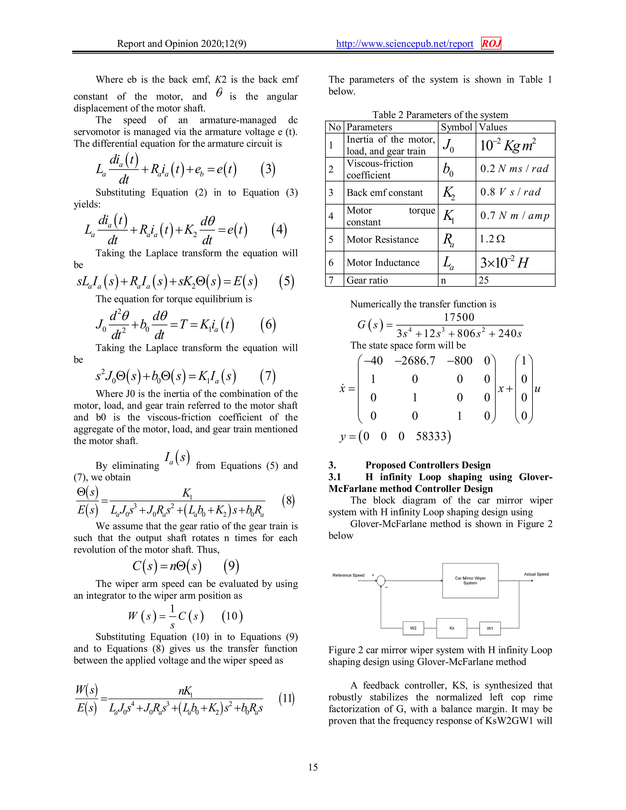 Report and Opinion 2020;12(9) http://www.sciencepub.net/report ROJ
15
Where eb is the back emf, K2 is the back emf
constant of the motor, and  is the angular
displacement of the motor shaft.
The speed of an armature-managed dc
servomotor is managed via the armature voltage e (t).
The differential equation for the armature circuit is
 
     3a
a a a b
di t
L R i t e e t
dt
  
Substituting Equation (2) in to Equation (3)
yields:
 
     2 4a
a a a
di t d
L R i t K e t
dt dt

  
Taking the Laplace transform the equation will
be
         2 5a a a asL I s R I s sK s E s   
The equation for torque equilibrium is
   
2
0 0 12
6a
d d
J b T K i t
dt dt
 
  
Taking the Laplace transform the equation will
be
       2
0 0 1 7as J s b s K I s   
Where J0 is the inertia of the combination of the
motor, load, and gear train referred to the motor shaft
and b0 is the viscous-friction coefficient of the
aggregate of the motor, load, and gear train mentioned
the motor shaft.
By eliminating
 aI s
from Equations (5) and
(7), we obtain
 
   
 1
3 2
0 0 0 2 0
8
a a a a
s K
E s L J s J R s L b K s b R


   
We assume that the gear ratio of the gear train is
such that the output shaft rotates n times for each
revolution of the motor shaft. Thus,
     9C s n s 
The wiper arm speed can be evaluated by using
an integrator to the wiper arm position as
     
1
10W s C s
s

Substituting Equation (10) in to Equations (9)
and to Equations (8) gives us the transfer function
between the applied voltage and the wiper speed as
 
   
 1
4 3 2
0 0 0 2 0
11
a a a a
W s nK
E s L J s J R s Lb K s b R s

   
The parameters of the system is shown in Table 1
below.
Table 2 Parameters of the system
No Parameters Symbol Values
1
Inertia of the motor,
load, and gear train 0J 2 2
10 Kgm
2
Viscous-friction
coefficient 0b 0.2 /N ms rad
3 Back emf constant 2K 0.8 /V s rad
4
Motor torque
constant 1K 0.7 /N m amp
5 Motor Resistance aR 1.2 
6 Motor Inductance aL 2
3 10 H

7 Gear ratio n 25
Numerically the transfer function is
  4 3 2
17500
3 12 806 240
G s
s s s s

  
The state space form will be
 
40 2686.7 800 0 1
1 0 0 0 0
0 1 0 0 0
0 0 1 0 0
0 0 0 58333
x x u
y
     
   
    
   
   
   


3. Proposed Controllers Design
3.1 H infinity Loop shaping using Glover-
McFarlane method Controller Design
The block diagram of the car mirror wiper
system with H infinity Loop shaping design using
Glover-McFarlane method is shown in Figure 2
below
Figure 2 car mirror wiper system with H infinity Loop
shaping design using Glover-McFarlane method
A feedback controller, KS, is synthesized that
robustly stabilizes the normalized left cop rime
factorization of G, with a balance margin. It may be
proven that the frequency response of KsW2GW1 will
 