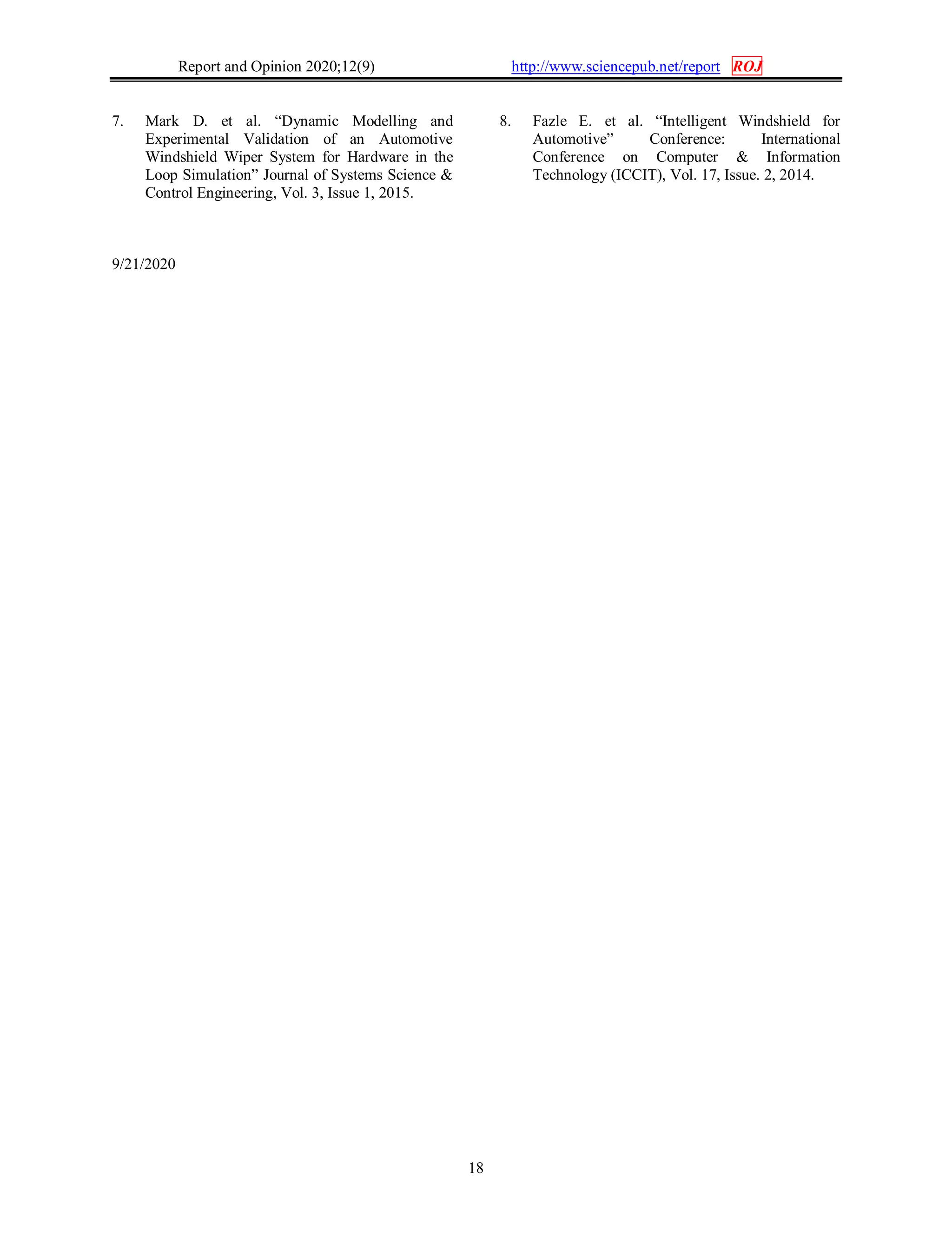Report and Opinion 2020;12(9) http://www.sciencepub.net/report ROJ
18
7. Mark D. et al. “Dynamic Modelling and
Experimental Validation of an Automotive
Windshield Wiper System for Hardware in the
Loop Simulation” Journal of Systems Science &
Control Engineering, Vol. 3, Issue 1, 2015.
8. Fazle E. et al. “Intelligent Windshield for
Automotive” Conference: International
Conference on Computer & Information
Technology (ICCIT), Vol. 17, Issue. 2, 2014.
9/21/2020
 