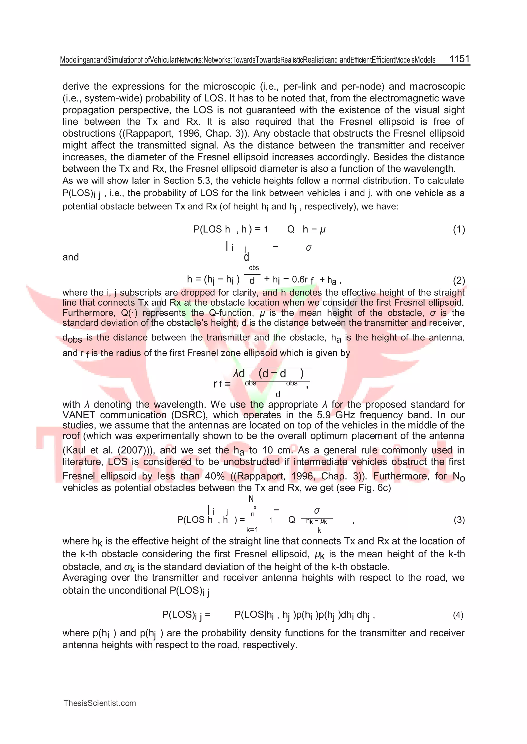 ModelingandandSimulationof ofVehicularNetworks:Networks:TowardsTowardsRealisticRealisticand andEfficientEfficientModelsModels 1151
derive the expressions for the microscopic (i.e., per-link and per-node) and macroscopic
(i.e., system-wide) probability of LOS. It has to be noted that, from the electromagnetic wave
propagation perspective, the LOS is not guaranteed with the existence of the visual sight
line between the Tx and Rx. It is also required that the Fresnel ellipsoid is free of
obstructions ((Rappaport, 1996, Chap. 3)). Any obstacle that obstructs the Fresnel ellipsoid
might affect the transmitted signal. As the distance between the transmitter and receiver
increases, the diameter of the Fresnel ellipsoid increases accordingly. Besides the distance
between the Tx and Rx, the Fresnel ellipsoid diameter is also a function of the wavelength.
As we will show later in Section 5.3, the vehicle heights follow a normal distribution. To calculate
P(LOS)i j , i.e., the probability of LOS for the link between vehicles i and j, with one vehicle as a
potential obstacle between Tx and Rx (of height hi and hj , respectively), we have:
P(LOS h , h ) = 1
−
Q h − µ (1)
| i j σ
and d
obs
h = (hj − hi ) + hi − 0.6r f + ha , (2)d
where the i, j subscripts are dropped for clarity, and h denotes the effective height of the straight
line that connects Tx and Rx at the obstacle location when we consider the first Fresnel ellipsoid.
Furthermore, Q(·) represents the Q-function, µ is the mean height of the obstacle, σ is the
standard deviation of the obstacle’s height, d is the distance between the transmitter and receiver,
dobs is the distance between the transmitter and the obstacle, ha is the height of the antenna,
and r f is the radius of the first Fresnel zone ellipsoid which is given by
r f =
λd
obs
(d − d
obs
)
,
d
with λ denoting the wavelength. We use the appropriate λ for the proposed standard for
VANET communication (DSRC), which operates in the 5.9 GHz frequency band. In our
studies, we assume that the antennas are located on top of the vehicles in the middle of the
roof (which was experimentally shown to be the overall optimum placement of the antenna
(Kaul et al. (2007))), and we set the ha to 10 cm. As a general rule commonly used in
literature, LOS is considered to be unobstructed if intermediate vehicles obstruct the first
Fresnel ellipsoid by less than 40% ((Rappaport, 1996, Chap. 3)). Furthermore, for No
vehicles as potential obstacles between the Tx and Rx, we get (see Fig. 6c)
| i j
N
o
− σ∏
P(LOS h , h ) = 1 Q hk − µk , (3)
k=1 k
where hk is the effective height of the straight line that connects Tx and Rx at the location of
the k-th obstacle considering the first Fresnel ellipsoid, µk is the mean height of the k-th
obstacle, and σk is the standard deviation of the height of the k-th obstacle.
Averaging over the transmitter and receiver antenna heights with respect to the road, we
obtain the unconditional P(LOS)i j
P(LOS)i j = P(LOS|hi , hj )p(hi )p(hj )dhi dhj , (4)
where p(hi ) and p(hj ) are the probability density functions for the transmitter and receiver
antenna heights with respect to the road, respectively.
ThesisScientist.com
 