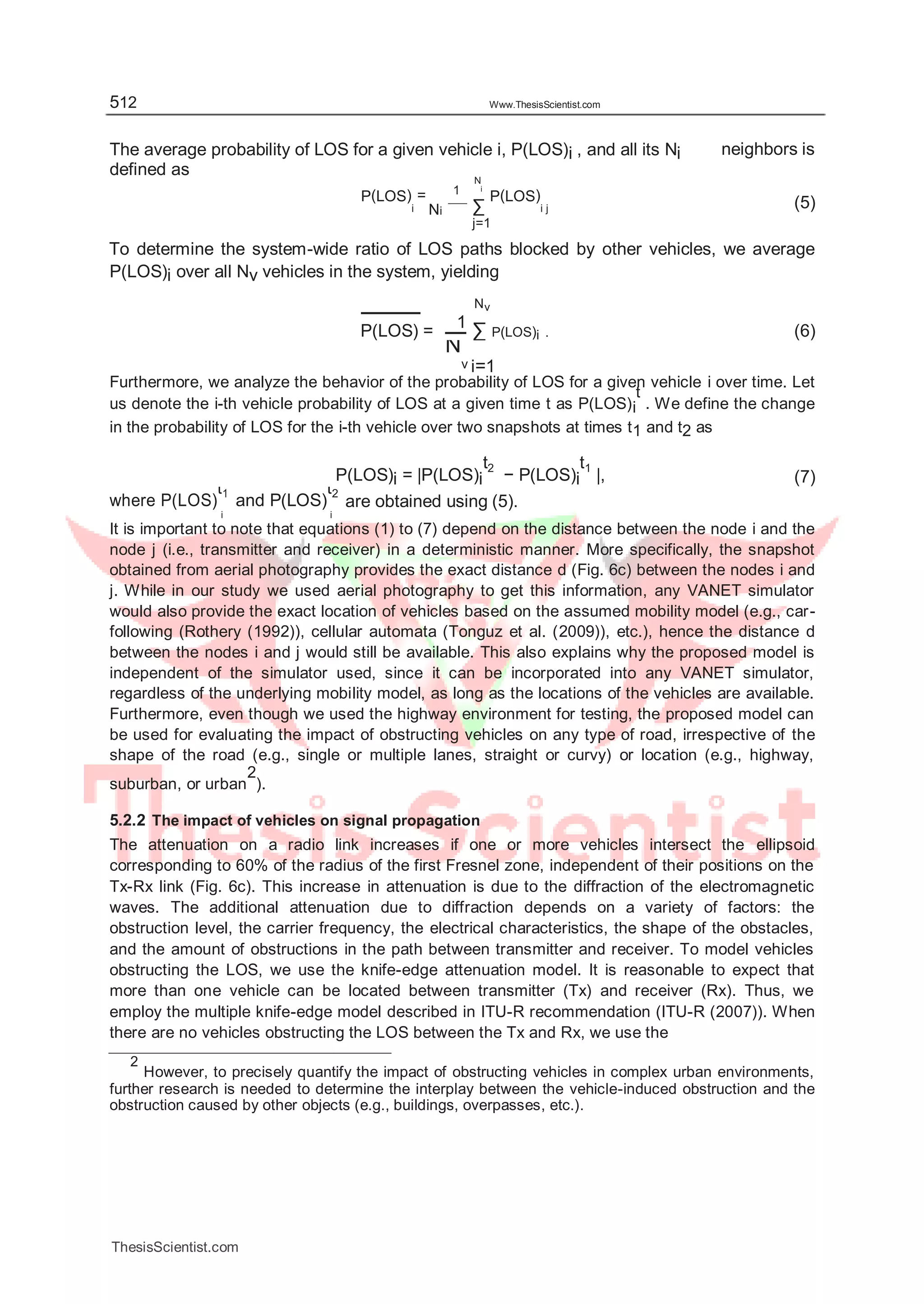 512 Www.ThesisScientist.com
The average probability of LOS for a given vehicle i, P(LOS)i , and all its Ni
defined as
1
N
i
P(LOS)
i
=
Ni ∑
P(LOS)
i j
j=1
neighbors is
(5)
To determine the system-wide ratio of LOS paths blocked by other vehicles, we average
P(LOS)i over all Nv vehicles in the system, yielding
1
Nv
P(LOS) = ∑ P(LOS)i . (6)
N
v i=1
Furthermore, we analyze the behavior of the probability of LOS for a given vehicle i over time. Let
us denote the i-th vehicle probability of LOS at a given time t as P(LOS)i
t
. We define the change
in the probability of LOS for the i-th vehicle over two snapshots at times t1 and t2 as
P(LOS)i = |P(LOS)i
t2
− P(LOS)i
t1
|, (7)
where P(LOS)
t1
and P(LOS)
t2
are obtained using (5).
i i
It is important to note that equations (1) to (7) depend on the distance between the node i and the
node j (i.e., transmitter and receiver) in a deterministic manner. More specifically, the snapshot
obtained from aerial photography provides the exact distance d (Fig. 6c) between the nodes i and
j. While in our study we used aerial photography to get this information, any VANET simulator
would also provide the exact location of vehicles based on the assumed mobility model (e.g., car-
following (Rothery (1992)), cellular automata (Tonguz et al. (2009)), etc.), hence the distance d
between the nodes i and j would still be available. This also explains why the proposed model is
independent of the simulator used, since it can be incorporated into any VANET simulator,
regardless of the underlying mobility model, as long as the locations of the vehicles are available.
Furthermore, even though we used the highway environment for testing, the proposed model can
be used for evaluating the impact of obstructing vehicles on any type of road, irrespective of the
shape of the road (e.g., single or multiple lanes, straight or curvy) or location (e.g., highway,
suburban, or urban
2
).
5.2.2 The impact of vehicles on signal propagation
The attenuation on a radio link increases if one or more vehicles intersect the ellipsoid
corresponding to 60% of the radius of the first Fresnel zone, independent of their positions on the
Tx-Rx link (Fig. 6c). This increase in attenuation is due to the diffraction of the electromagnetic
waves. The additional attenuation due to diffraction depends on a variety of factors: the
obstruction level, the carrier frequency, the electrical characteristics, the shape of the obstacles,
and the amount of obstructions in the path between transmitter and receiver. To model vehicles
obstructing the LOS, we use the knife-edge attenuation model. It is reasonable to expect that
more than one vehicle can be located between transmitter (Tx) and receiver (Rx). Thus, we
employ the multiple knife-edge model described in ITU-R recommendation (ITU-R (2007)). When
there are no vehicles obstructing the LOS between the Tx and Rx, we use the
2
However, to precisely quantify the impact of obstructing vehicles in complex urban environments,
further research is needed to determine the interplay between the vehicle-induced obstruction and the
obstruction caused by other objects (e.g., buildings, overpasses, etc.).
ThesisScientist.com
 