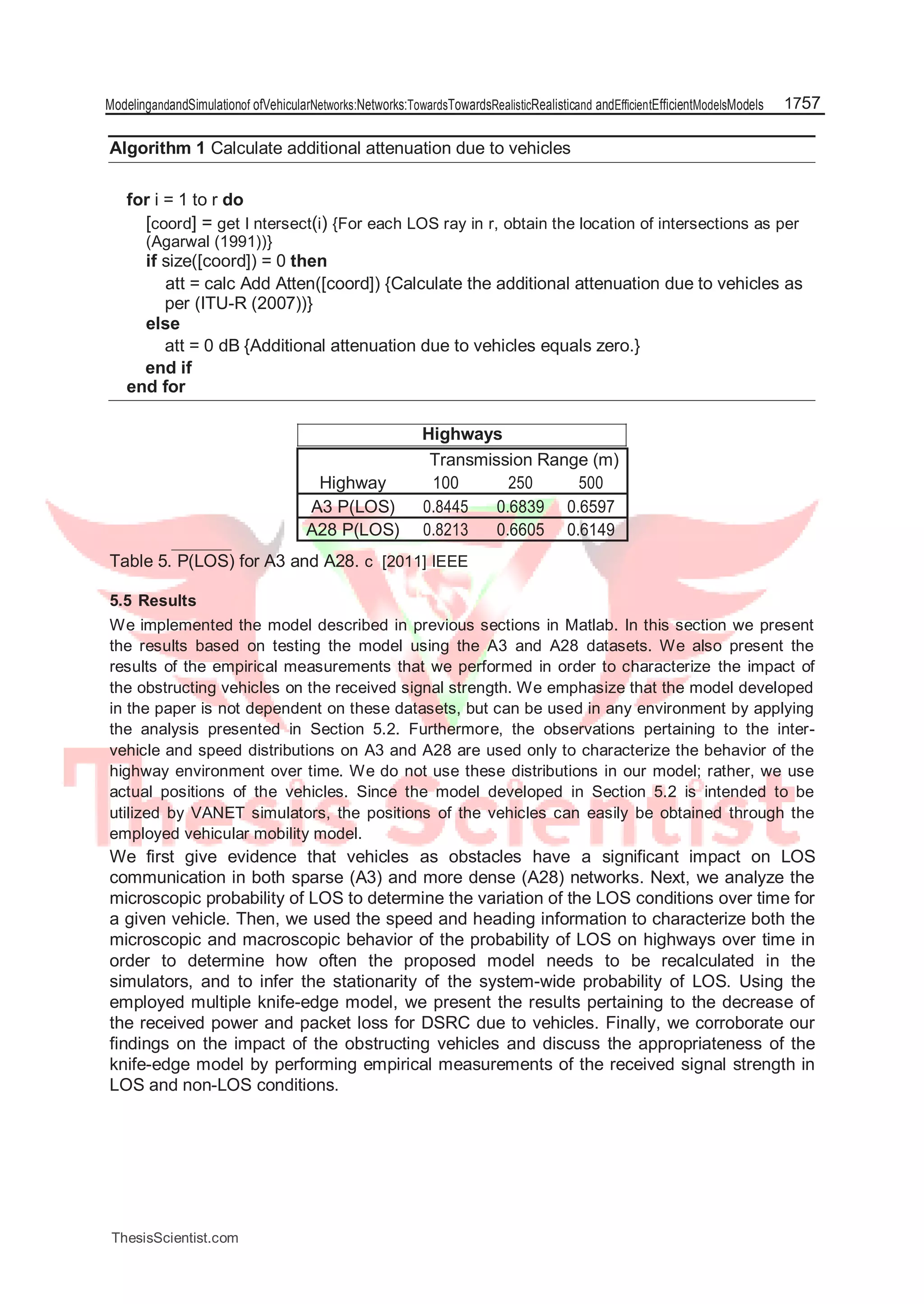 ModelingandandSimulationof ofVehicularNetworks:Networks:TowardsTowardsRealisticRealisticand andEfficientEfficientModelsModels 1757
Algorithm 1 Calculate additional attenuation due to vehicles
for i = 1 to r do
[coord] = get I ntersect(i) {For each LOS ray in r, obtain the location of intersections as per
(Agarwal (1991))}
if size([coord]) = 0 then
att = calc Add Atten([coord]) {Calculate the additional attenuation due to vehicles as
per (ITU-R (2007))}
else
att = 0 dB {Additional attenuation due to vehicles equals zero.}
end if
end for
Highways
Transmission Range (m)
Highway 100 250 500
A3 P(LOS) 0.8445 0.6839 0.6597
A28 P(LOS) 0.8213 0.6605 0.6149
Table 5. P(LOS) for A3 and A28. c [2011] IEEE
5.5 Results
We implemented the model described in previous sections in Matlab. In this section we present
the results based on testing the model using the A3 and A28 datasets. We also present the
results of the empirical measurements that we performed in order to characterize the impact of
the obstructing vehicles on the received signal strength. We emphasize that the model developed
in the paper is not dependent on these datasets, but can be used in any environment by applying
the analysis presented in Section 5.2. Furthermore, the observations pertaining to the inter-
vehicle and speed distributions on A3 and A28 are used only to characterize the behavior of the
highway environment over time. We do not use these distributions in our model; rather, we use
actual positions of the vehicles. Since the model developed in Section 5.2 is intended to be
utilized by VANET simulators, the positions of the vehicles can easily be obtained through the
employed vehicular mobility model.
We first give evidence that vehicles as obstacles have a significant impact on LOS
communication in both sparse (A3) and more dense (A28) networks. Next, we analyze the
microscopic probability of LOS to determine the variation of the LOS conditions over time for
a given vehicle. Then, we used the speed and heading information to characterize both the
microscopic and macroscopic behavior of the probability of LOS on highways over time in
order to determine how often the proposed model needs to be recalculated in the
simulators, and to infer the stationarity of the system-wide probability of LOS. Using the
employed multiple knife-edge model, we present the results pertaining to the decrease of
the received power and packet loss for DSRC due to vehicles. Finally, we corroborate our
findings on the impact of the obstructing vehicles and discuss the appropriateness of the
knife-edge model by performing empirical measurements of the received signal strength in
LOS and non-LOS conditions.
ThesisScientist.com
 