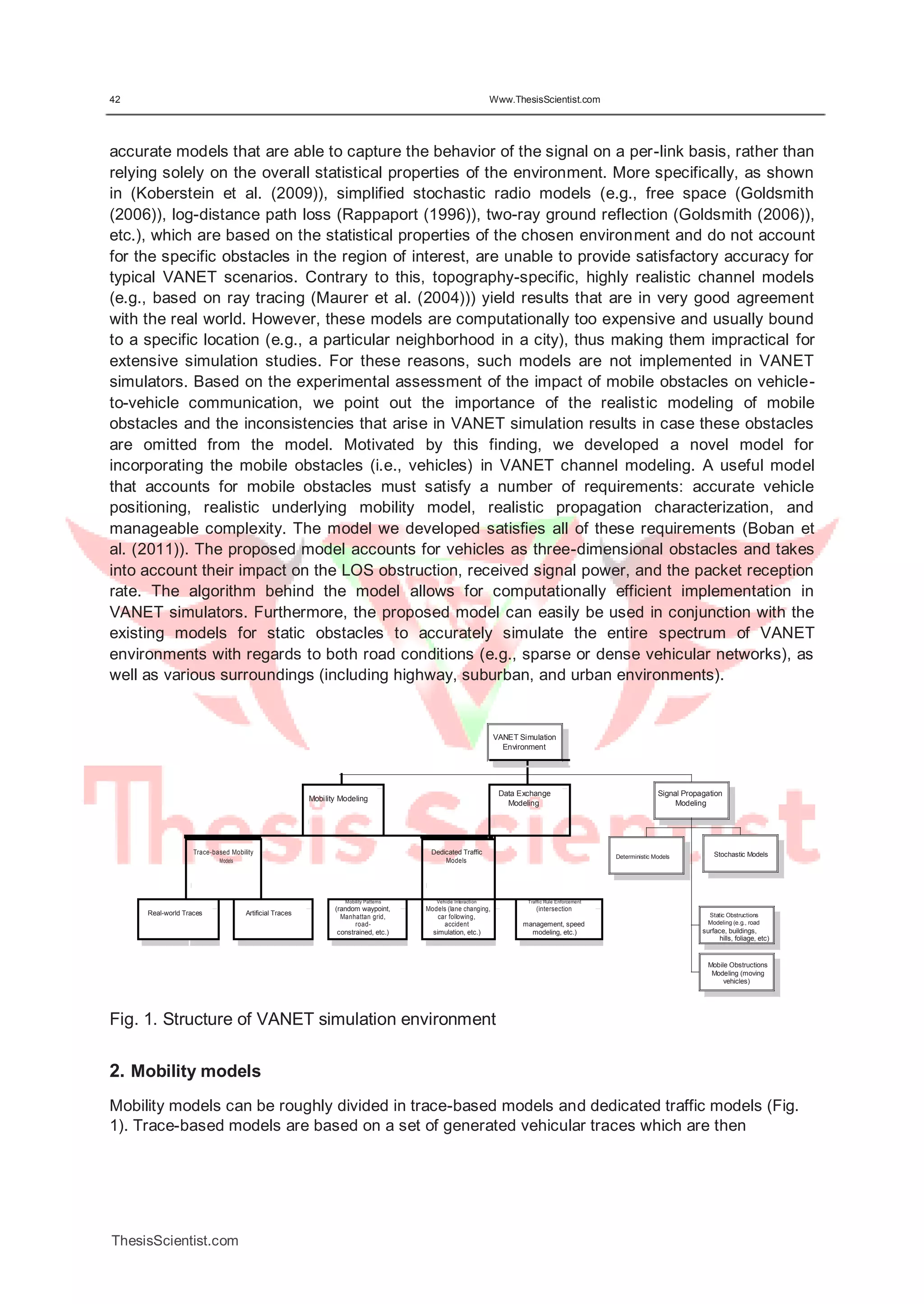42 Www.ThesisScientist.com
accurate models that are able to capture the behavior of the signal on a per-link basis, rather than
relying solely on the overall statistical properties of the environment. More specifically, as shown
in (Koberstein et al. (2009)), simplified stochastic radio models (e.g., free space (Goldsmith
(2006)), log-distance path loss (Rappaport (1996)), two-ray ground reflection (Goldsmith (2006)),
etc.), which are based on the statistical properties of the chosen environment and do not account
for the specific obstacles in the region of interest, are unable to provide satisfactory accuracy for
typical VANET scenarios. Contrary to this, topography-specific, highly realistic channel models
(e.g., based on ray tracing (Maurer et al. (2004))) yield results that are in very good agreement
with the real world. However, these models are computationally too expensive and usually bound
to a specific location (e.g., a particular neighborhood in a city), thus making them impractical for
extensive simulation studies. For these reasons, such models are not implemented in VANET
simulators. Based on the experimental assessment of the impact of mobile obstacles on vehicle-
to-vehicle communication, we point out the importance of the realistic modeling of mobile
obstacles and the inconsistencies that arise in VANET simulation results in case these obstacles
are omitted from the model. Motivated by this finding, we developed a novel model for
incorporating the mobile obstacles (i.e., vehicles) in VANET channel modeling. A useful model
that accounts for mobile obstacles must satisfy a number of requirements: accurate vehicle
positioning, realistic underlying mobility model, realistic propagation characterization, and
manageable complexity. The model we developed satisfies all of these requirements (Boban et
al. (2011)). The proposed model accounts for vehicles as three-dimensional obstacles and takes
into account their impact on the LOS obstruction, received signal power, and the packet reception
rate. The algorithm behind the model allows for computationally efficient implementation in
VANET simulators. Furthermore, the proposed model can easily be used in conjunction with the
existing models for static obstacles to accurately simulate the entire spectrum of VANET
environments with regards to both road conditions (e.g., sparse or dense vehicular networks), as
well as various surroundings (including highway, suburban, and urban environments).
VANET Simulation
Environment
Mobility Modeling
Data Exchange
Modeling
Signal Propagation
Modeling
Trace-based Mobility Dedicated Traffic
Models Models
Mobility Patterns Vehicle Interaction Traffic Rule Enforcement
Real-world Traces Artificial Traces
(random waypoint, Models (lane changing, (intersection
Manhattan grid,
road-
car following,
accident management, speed
constrained, etc.) simulation, etc.) modeling, etc.)
Deterministic Models Stochastic Models
Static Obstructions
Modeling (e.g., road
surface, buildings,
hills, foliage, etc)
Mobile Obstructions
Modeling (moving
vehicles)
Fig. 1. Structure of VANET simulation environment
2. Mobility models
Mobility models can be roughly divided in trace-based models and dedicated traffic models (Fig.
1). Trace-based models are based on a set of generated vehicular traces which are then
ThesisScientist.com
 