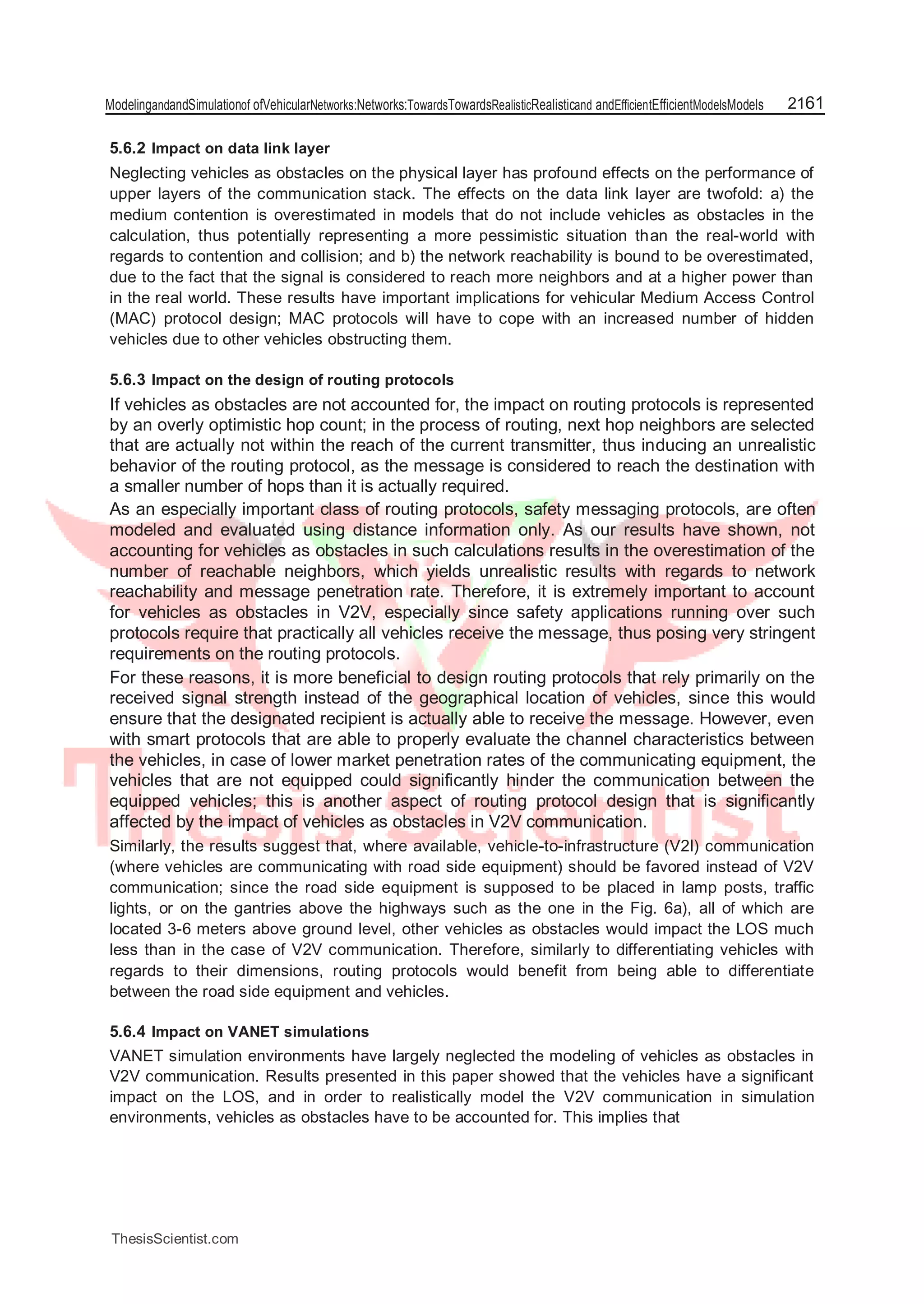 ModelingandandSimulationof ofVehicularNetworks:Networks:TowardsTowardsRealisticRealisticand andEfficientEfficientModelsModels 2161
5.6.2 Impact on data link layer
Neglecting vehicles as obstacles on the physical layer has profound effects on the performance of
upper layers of the communication stack. The effects on the data link layer are twofold: a) the
medium contention is overestimated in models that do not include vehicles as obstacles in the
calculation, thus potentially representing a more pessimistic situation than the real-world with
regards to contention and collision; and b) the network reachability is bound to be overestimated,
due to the fact that the signal is considered to reach more neighbors and at a higher power than
in the real world. These results have important implications for vehicular Medium Access Control
(MAC) protocol design; MAC protocols will have to cope with an increased number of hidden
vehicles due to other vehicles obstructing them.
5.6.3 Impact on the design of routing protocols
If vehicles as obstacles are not accounted for, the impact on routing protocols is represented
by an overly optimistic hop count; in the process of routing, next hop neighbors are selected
that are actually not within the reach of the current transmitter, thus inducing an unrealistic
behavior of the routing protocol, as the message is considered to reach the destination with
a smaller number of hops than it is actually required.
As an especially important class of routing protocols, safety messaging protocols, are often
modeled and evaluated using distance information only. As our results have shown, not
accounting for vehicles as obstacles in such calculations results in the overestimation of the
number of reachable neighbors, which yields unrealistic results with regards to network
reachability and message penetration rate. Therefore, it is extremely important to account
for vehicles as obstacles in V2V, especially since safety applications running over such
protocols require that practically all vehicles receive the message, thus posing very stringent
requirements on the routing protocols.
For these reasons, it is more beneficial to design routing protocols that rely primarily on the
received signal strength instead of the geographical location of vehicles, since this would
ensure that the designated recipient is actually able to receive the message. However, even
with smart protocols that are able to properly evaluate the channel characteristics between
the vehicles, in case of lower market penetration rates of the communicating equipment, the
vehicles that are not equipped could significantly hinder the communication between the
equipped vehicles; this is another aspect of routing protocol design that is significantly
affected by the impact of vehicles as obstacles in V2V communication.
Similarly, the results suggest that, where available, vehicle-to-infrastructure (V2I) communication
(where vehicles are communicating with road side equipment) should be favored instead of V2V
communication; since the road side equipment is supposed to be placed in lamp posts, traffic
lights, or on the gantries above the highways such as the one in the Fig. 6a), all of which are
located 3-6 meters above ground level, other vehicles as obstacles would impact the LOS much
less than in the case of V2V communication. Therefore, similarly to differentiating vehicles with
regards to their dimensions, routing protocols would benefit from being able to differentiate
between the road side equipment and vehicles.
5.6.4 Impact on VANET simulations
VANET simulation environments have largely neglected the modeling of vehicles as obstacles in
V2V communication. Results presented in this paper showed that the vehicles have a significant
impact on the LOS, and in order to realistically model the V2V communication in simulation
environments, vehicles as obstacles have to be accounted for. This implies that
ThesisScientist.com
 