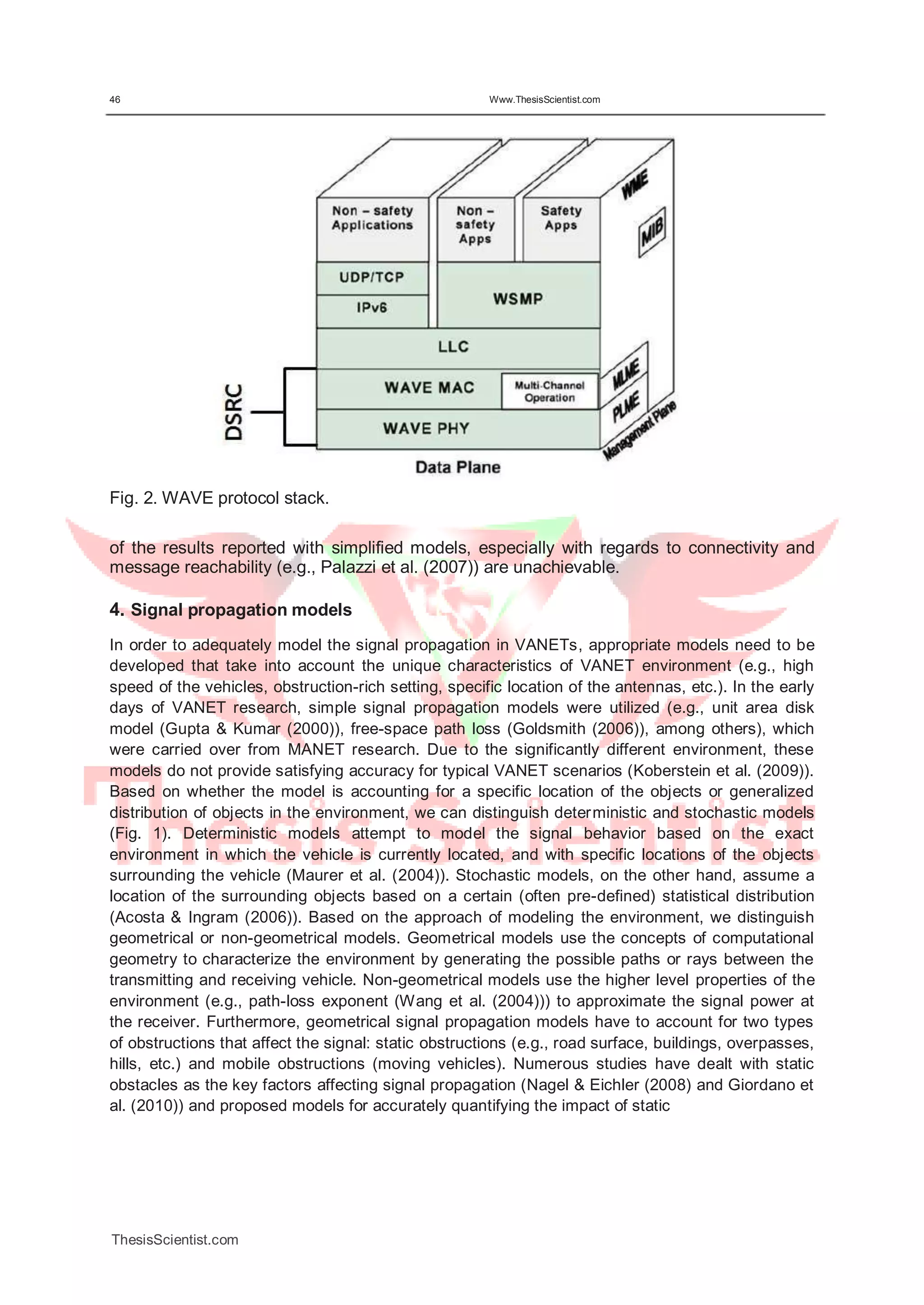 46 Www.ThesisScientist.com
Fig. 2. WAVE protocol stack.
of the results reported with simplified models, especially with regards to connectivity and
message reachability (e.g., Palazzi et al. (2007)) are unachievable.
4. Signal propagation models
In order to adequately model the signal propagation in VANETs, appropriate models need to be
developed that take into account the unique characteristics of VANET environment (e.g., high
speed of the vehicles, obstruction-rich setting, specific location of the antennas, etc.). In the early
days of VANET research, simple signal propagation models were utilized (e.g., unit area disk
model (Gupta & Kumar (2000)), free-space path loss (Goldsmith (2006)), among others), which
were carried over from MANET research. Due to the significantly different environment, these
models do not provide satisfying accuracy for typical VANET scenarios (Koberstein et al. (2009)).
Based on whether the model is accounting for a specific location of the objects or generalized
distribution of objects in the environment, we can distinguish deterministic and stochastic models
(Fig. 1). Deterministic models attempt to model the signal behavior based on the exact
environment in which the vehicle is currently located, and with specific locations of the objects
surrounding the vehicle (Maurer et al. (2004)). Stochastic models, on the other hand, assume a
location of the surrounding objects based on a certain (often pre-defined) statistical distribution
(Acosta & Ingram (2006)). Based on the approach of modeling the environment, we distinguish
geometrical or non-geometrical models. Geometrical models use the concepts of computational
geometry to characterize the environment by generating the possible paths or rays between the
transmitting and receiving vehicle. Non-geometrical models use the higher level properties of the
environment (e.g., path-loss exponent (Wang et al. (2004))) to approximate the signal power at
the receiver. Furthermore, geometrical signal propagation models have to account for two types
of obstructions that affect the signal: static obstructions (e.g., road surface, buildings, overpasses,
hills, etc.) and mobile obstructions (moving vehicles). Numerous studies have dealt with static
obstacles as the key factors affecting signal propagation (Nagel & Eichler (2008) and Giordano et
al. (2010)) and proposed models for accurately quantifying the impact of static
ThesisScientist.com
 