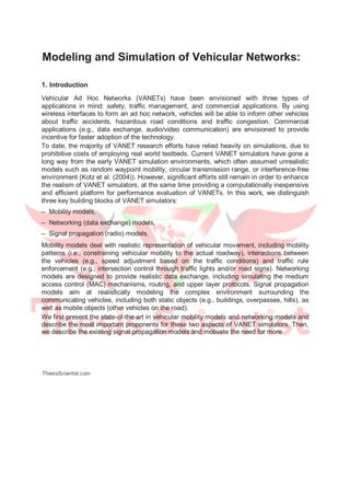 Modeling and Simulation of Vehicular Networks:
1. Introduction
Vehicular Ad Hoc Networks (VANETs) have been envisioned with three types of
applications in mind: safety, traffic management, and commercial applications. By using
wireless interfaces to form an ad hoc network, vehicles will be able to inform other vehicles
about traffic accidents, hazardous road conditions and traffic congestion. Commercial
applications (e.g., data exchange, audio/video communication) are envisioned to provide
incentive for faster adoption of the technology.
To date, the majority of VANET research efforts have relied heavily on simulations, due to
prohibitive costs of employing real world testbeds. Current VANET simulators have gone a
long way from the early VANET simulation environments, which often assumed unrealistic
models such as random waypoint mobility, circular transmission range, or interference-free
environment (Kotz et al. (2004)). However, significant efforts still remain in order to enhance
the realism of VANET simulators, at the same time providing a computationally inexpensive
and efficient platform for performance evaluation of VANETs. In this work, we distinguish
three key building blocks of VANET simulators:
– Mobility models,
– Networking (data exchange) models,
– Signal propagation (radio) models.
Mobility models deal with realistic representation of vehicular movement, including mobility
patterns (i.e., constraining vehicular mobility to the actual roadway), interactions between
the vehicles (e.g., speed adjustment based on the traffic conditions) and traffic rule
enforcement (e.g., intersection control through traffic lights and/or road signs). Networking
models are designed to provide realistic data exchange, including simulating the medium
access control (MAC) mechanisms, routing, and upper layer protocols. Signal propagation
models aim at realistically modeling the complex environment surrounding the
communicating vehicles, including both static objects (e.g., buildings, overpasses, hills), as
well as mobile objects (other vehicles on the road).
We first present the state-of-the art in vehicular mobility models and networking models and
describe the most important proponents for these two aspects of VANET simulators. Then,
we describe the existing signal propagation models and motivate the need for more
ThesisScientist.com
 