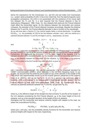 ModelingandandSimulationof ofVehicularNetworks:Networks:TowardsTowardsRealisticRealisticand andEfficientEfficientModelsModels 1151
derive the expressions for the microscopic (i.e., per-link and per-node) and macroscopic
(i.e., system-wide) probability of LOS. It has to be noted that, from the electromagnetic wave
propagation perspective, the LOS is not guaranteed with the existence of the visual sight
line between the Tx and Rx. It is also required that the Fresnel ellipsoid is free of
obstructions ((Rappaport, 1996, Chap. 3)). Any obstacle that obstructs the Fresnel ellipsoid
might affect the transmitted signal. As the distance between the transmitter and receiver
increases, the diameter of the Fresnel ellipsoid increases accordingly. Besides the distance
between the Tx and Rx, the Fresnel ellipsoid diameter is also a function of the wavelength.
As we will show later in Section 5.3, the vehicle heights follow a normal distribution. To calculate
P(LOS)i j , i.e., the probability of LOS for the link between vehicles i and j, with one vehicle as a
potential obstacle between Tx and Rx (of height hi and hj , respectively), we have:
P(LOS h , h ) = 1
−
Q h − µ (1)
| i j σ
and d
obs
h = (hj − hi ) + hi − 0.6r f + ha , (2)d
where the i, j subscripts are dropped for clarity, and h denotes the effective height of the straight
line that connects Tx and Rx at the obstacle location when we consider the first Fresnel ellipsoid.
Furthermore, Q(·) represents the Q-function, µ is the mean height of the obstacle, σ is the
standard deviation of the obstacle’s height, d is the distance between the transmitter and receiver,
dobs is the distance between the transmitter and the obstacle, ha is the height of the antenna,
and r f is the radius of the first Fresnel zone ellipsoid which is given by
r f =
λd
obs
(d − d
obs
)
,
d
with λ denoting the wavelength. We use the appropriate λ for the proposed standard for
VANET communication (DSRC), which operates in the 5.9 GHz frequency band. In our
studies, we assume that the antennas are located on top of the vehicles in the middle of the
roof (which was experimentally shown to be the overall optimum placement of the antenna
(Kaul et al. (2007))), and we set the ha to 10 cm. As a general rule commonly used in
literature, LOS is considered to be unobstructed if intermediate vehicles obstruct the first
Fresnel ellipsoid by less than 40% ((Rappaport, 1996, Chap. 3)). Furthermore, for No
vehicles as potential obstacles between the Tx and Rx, we get (see Fig. 6c)
| i j
N
o
− σ∏
P(LOS h , h ) = 1 Q hk − µk , (3)
k=1 k
where hk is the effective height of the straight line that connects Tx and Rx at the location of
the k-th obstacle considering the first Fresnel ellipsoid, µk is the mean height of the k-th
obstacle, and σk is the standard deviation of the height of the k-th obstacle.
Averaging over the transmitter and receiver antenna heights with respect to the road, we
obtain the unconditional P(LOS)i j
P(LOS)i j = P(LOS|hi , hj )p(hi )p(hj )dhi dhj , (4)
where p(hi ) and p(hj ) are the probability density functions for the transmitter and receiver
antenna heights with respect to the road, respectively.
ThesisScientist.com
 