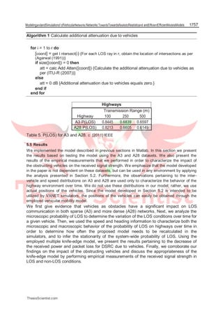 ModelingandandSimulationof ofVehicularNetworks:Networks:TowardsTowardsRealisticRealisticand andEfficientEfficientModelsModels 1757
Algorithm 1 Calculate additional attenuation due to vehicles
for i = 1 to r do
[coord] = get I ntersect(i) {For each LOS ray in r, obtain the location of intersections as per
(Agarwal (1991))}
if size([coord]) = 0 then
att = calc Add Atten([coord]) {Calculate the additional attenuation due to vehicles as
per (ITU-R (2007))}
else
att = 0 dB {Additional attenuation due to vehicles equals zero.}
end if
end for
Highways
Transmission Range (m)
Highway 100 250 500
A3 P(LOS) 0.8445 0.6839 0.6597
A28 P(LOS) 0.8213 0.6605 0.6149
Table 5. P(LOS) for A3 and A28. c [2011] IEEE
5.5 Results
We implemented the model described in previous sections in Matlab. In this section we present
the results based on testing the model using the A3 and A28 datasets. We also present the
results of the empirical measurements that we performed in order to characterize the impact of
the obstructing vehicles on the received signal strength. We emphasize that the model developed
in the paper is not dependent on these datasets, but can be used in any environment by applying
the analysis presented in Section 5.2. Furthermore, the observations pertaining to the inter-
vehicle and speed distributions on A3 and A28 are used only to characterize the behavior of the
highway environment over time. We do not use these distributions in our model; rather, we use
actual positions of the vehicles. Since the model developed in Section 5.2 is intended to be
utilized by VANET simulators, the positions of the vehicles can easily be obtained through the
employed vehicular mobility model.
We first give evidence that vehicles as obstacles have a significant impact on LOS
communication in both sparse (A3) and more dense (A28) networks. Next, we analyze the
microscopic probability of LOS to determine the variation of the LOS conditions over time for
a given vehicle. Then, we used the speed and heading information to characterize both the
microscopic and macroscopic behavior of the probability of LOS on highways over time in
order to determine how often the proposed model needs to be recalculated in the
simulators, and to infer the stationarity of the system-wide probability of LOS. Using the
employed multiple knife-edge model, we present the results pertaining to the decrease of
the received power and packet loss for DSRC due to vehicles. Finally, we corroborate our
findings on the impact of the obstructing vehicles and discuss the appropriateness of the
knife-edge model by performing empirical measurements of the received signal strength in
LOS and non-LOS conditions.
ThesisScientist.com
 