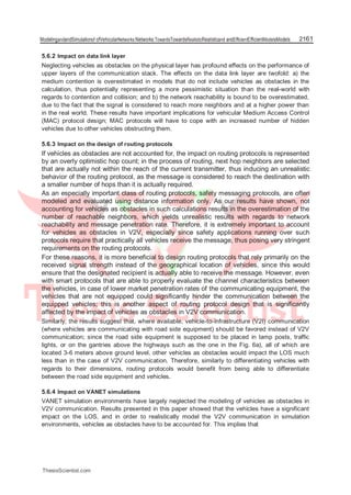 ModelingandandSimulationof ofVehicularNetworks:Networks:TowardsTowardsRealisticRealisticand andEfficientEfficientModelsModels 2161
5.6.2 Impact on data link layer
Neglecting vehicles as obstacles on the physical layer has profound effects on the performance of
upper layers of the communication stack. The effects on the data link layer are twofold: a) the
medium contention is overestimated in models that do not include vehicles as obstacles in the
calculation, thus potentially representing a more pessimistic situation than the real-world with
regards to contention and collision; and b) the network reachability is bound to be overestimated,
due to the fact that the signal is considered to reach more neighbors and at a higher power than
in the real world. These results have important implications for vehicular Medium Access Control
(MAC) protocol design; MAC protocols will have to cope with an increased number of hidden
vehicles due to other vehicles obstructing them.
5.6.3 Impact on the design of routing protocols
If vehicles as obstacles are not accounted for, the impact on routing protocols is represented
by an overly optimistic hop count; in the process of routing, next hop neighbors are selected
that are actually not within the reach of the current transmitter, thus inducing an unrealistic
behavior of the routing protocol, as the message is considered to reach the destination with
a smaller number of hops than it is actually required.
As an especially important class of routing protocols, safety messaging protocols, are often
modeled and evaluated using distance information only. As our results have shown, not
accounting for vehicles as obstacles in such calculations results in the overestimation of the
number of reachable neighbors, which yields unrealistic results with regards to network
reachability and message penetration rate. Therefore, it is extremely important to account
for vehicles as obstacles in V2V, especially since safety applications running over such
protocols require that practically all vehicles receive the message, thus posing very stringent
requirements on the routing protocols.
For these reasons, it is more beneficial to design routing protocols that rely primarily on the
received signal strength instead of the geographical location of vehicles, since this would
ensure that the designated recipient is actually able to receive the message. However, even
with smart protocols that are able to properly evaluate the channel characteristics between
the vehicles, in case of lower market penetration rates of the communicating equipment, the
vehicles that are not equipped could significantly hinder the communication between the
equipped vehicles; this is another aspect of routing protocol design that is significantly
affected by the impact of vehicles as obstacles in V2V communication.
Similarly, the results suggest that, where available, vehicle-to-infrastructure (V2I) communication
(where vehicles are communicating with road side equipment) should be favored instead of V2V
communication; since the road side equipment is supposed to be placed in lamp posts, traffic
lights, or on the gantries above the highways such as the one in the Fig. 6a), all of which are
located 3-6 meters above ground level, other vehicles as obstacles would impact the LOS much
less than in the case of V2V communication. Therefore, similarly to differentiating vehicles with
regards to their dimensions, routing protocols would benefit from being able to differentiate
between the road side equipment and vehicles.
5.6.4 Impact on VANET simulations
VANET simulation environments have largely neglected the modeling of vehicles as obstacles in
V2V communication. Results presented in this paper showed that the vehicles have a significant
impact on the LOS, and in order to realistically model the V2V communication in simulation
environments, vehicles as obstacles have to be accounted for. This implies that
ThesisScientist.com
 