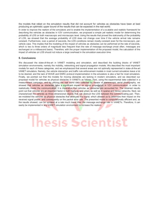 the models that relied on the simulation results that did not account for vehicles as obstacles have been at best
producing an optimistic upper bound of the results that can be expected in the real world.
In order to improve the realism of the simulators and to enable the implementation of a scalable and realistic framework for
describing the vehicles as obstacles in V2V communication, we proposed a simple yet realistic model for determining the
probability of LOS on both macroscopic and microscopic level. Using the results that proved the stationarity of the probability
of LOS, we showed that the average probability of LOS does not change over time if the vehicle arrival rate remains
constant. Furthermore, over a period of seconds, the LOS conditions remain mostly constant even for the microscopic, per-
vehicle case. This implies that the modeling of the impact of vehicles as obstacles can be performed at the rate of seconds,
which is two to three orders of magnitude less frequent than the rate of message exchange (most often, messages are
exchanged on a millisecond basis). Therefore, with the proper implementation of the proposed model, the calculation of the
impact of vehicles on LOS should not induce a large overhead in the simulation execution time.
6. Conclusions
We discussed the state-of-the-art in VANET modeling and simulation, and described the building blocks of VANET
simulation environments, namely the mobility, networking and signal propagation models. We described the most important
models for each of these categories, and we emphasized that several areas are not optimally represented in state-of-the-art
VANET simulators. Namely, the vehicle interaction and traffic rule enforcement models in most current simulators leave a lot
to be desired, and the lack of WAVE and DSRC protocol implementation in the simulators is also a fact for most simulators.
Finally, we pointed out that the models for moving obstacles are lacking in modern simulators, and we described our
proposed model for vehicles as physical obstacles in VANETs as follows. First, using the experimental data collected in a
measurement campaign, and by utilizing the real world data collected by means of stereoscopic aerial photography, we
showed that vehicles as obstacles have a significant impact on signal propagation in V2V communication; in order to
realistically model the communication, it is imperative that vehicles as obstacles are accounted for. The obtained results
point out that vehicles are an important factor in both highway and urban, as well as in sparse and dense networks. Next, we
characterized the vehicles as three-dimensional objects that can obstruct the LOS between the communicating pair. Then,
we modeled the vehicles as physical obstacles that attenuate the signal, which allowed us to determine their impact on the
received signal power, and consequently on the packet error rate. The presented model is computationally efficient and, as
the results showed, can be updated at a rate much lower than the message exchange rate in VANETs. Therefore, it can
easily be implemented in any VANET simulation environment to increase the realism.
 