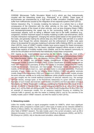 44 Www.ThesisScientist.com
CORSIM: Microscopic Traffic Simulation Model (n.d.)), which are then bidirectionally
coupled with the networking model (e.g., Piorkowski´ et al. (2008)). These types of
environments are characterized by a high level of traffic simulation credibility, but often
suffer from inefficiencies caused by the integration of two separate systems (Harri (2010)).
Vehicle interaction (Fig. 1) includes modeling the behavior of a vehicle that is a direct
consequence of the interaction with the other vehicles on the road. This includes the
microscopic aspects of the impact of other vehicles, such as lane changing (Gipps (1986))
and decreasing/increasing the speed due to the surrounding traffic, as well as the
macroscopic aspects, such as taking a different route due to the traffic conditions (e.g.,
congestion). Another important aspect of mobility modeling is traffic rule enforcement, which
includes intersection management, changing the vehicle speed based on the speed limits of
the roads, and generally making the vehicle obey any other traffic rules set forth on a certain
highway. Even though the vehicle interaction and the enforcement of traffic rules were
shown to be essential for accurate modeling of vehicular traffic (Helbing (2001)), as noted in
(Harri (2010)), many of VANET mobility models have scarce support for these microscopic
aspects of vehicular mobility. For this reason, significant research efforts remain in order to
make these aspects of mobility models more credible, and for the research community to
strive for the simulation environments that realistically model these components.
With regards to the implementation approaches for the mobility models, the most prolific
proponents are (Helbing (2001)): the cellular automata models (Nagel & Schreckenberg (1992)),
the follow-the-leader models (e.g., car-following (Rothery (1992)) and intelligent driver model
(Treiber et al. (2000))), the gas-kinetic models (Hoogendoorn & Bovy (2001)), and the
macroscopic models (Lighthill & Whitham (1955)). Further classification of mobility models can be
made with respect to the granularity at which the mobility is simulated, categorizing the mobility
models as microscopic, mesoscopic, and macroscopic. Microscopic models are simulating the
mobility at the per-vehicle level (i.e., each vehicle’s motion is simulated separately). Prominent
examples of such models are the car following model (Rothery (1992)) and cellular automata
models (Nagel & Schreckenberg (1992) and Tonguz et al. (2009)). Macroscopic models simulate
the entire vehicular network as an entity that possesses certain physical properties. Such models
can give insights into the overall statistical properties of vehicular networks (e.g., the average
vehicular density, average speer, or the flow/density relationship of a given vehicular network).
Examples of such models are kinematic wave models (Jin (2003)) and fluid percolation (Cheng &
Robertazzi (Jul. 1989)). Mesoscopic models are simulating the mobility at the flow level, where a
number of vehicles is characterized by certain averaging properties (e.g., arrival time, average
speed, etc.), but the flows are distinguishable. Gas-kinetic model (Hoogendoorn & Bovy (2001)) is
an example of mesoscopic models. For an extensive treatment focusing on modeling the
vehicular traffic in general, we refer the reader to (Helbing (2001)), and for the overview of the
mobility models used in VANET research, we refer the reader to (Harri (2010)).
3. Networking models
Unlike the mobility models or signal propagation models for VANETs, which have significant
differences when compared to models used in other types of mobile ad hoc networks (MANETs)
(Murthy & Manoj (2004)), the networking models for VANETs are quite similar to those used in
other fields of MANET research. The data models used in the current simulators, such as NS-2
(Network Simulator 2 (n.d.)), JiST/SWANS/STRAW (Choffnes & Bustamante (2005)), and NCTU-
NS (Wang et al. (2003)), rely on discrete event simulation, where different
ThesisScientist.com
 