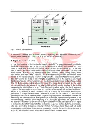 46 Www.ThesisScientist.com
Fig. 2. WAVE protocol stack.
of the results reported with simplified models, especially with regards to connectivity and
message reachability (e.g., Palazzi et al. (2007)) are unachievable.
4. Signal propagation models
In order to adequately model the signal propagation in VANETs, appropriate models need to be
developed that take into account the unique characteristics of VANET environment (e.g., high
speed of the vehicles, obstruction-rich setting, specific location of the antennas, etc.). In the early
days of VANET research, simple signal propagation models were utilized (e.g., unit area disk
model (Gupta & Kumar (2000)), free-space path loss (Goldsmith (2006)), among others), which
were carried over from MANET research. Due to the significantly different environment, these
models do not provide satisfying accuracy for typical VANET scenarios (Koberstein et al. (2009)).
Based on whether the model is accounting for a specific location of the objects or generalized
distribution of objects in the environment, we can distinguish deterministic and stochastic models
(Fig. 1). Deterministic models attempt to model the signal behavior based on the exact
environment in which the vehicle is currently located, and with specific locations of the objects
surrounding the vehicle (Maurer et al. (2004)). Stochastic models, on the other hand, assume a
location of the surrounding objects based on a certain (often pre-defined) statistical distribution
(Acosta & Ingram (2006)). Based on the approach of modeling the environment, we distinguish
geometrical or non-geometrical models. Geometrical models use the concepts of computational
geometry to characterize the environment by generating the possible paths or rays between the
transmitting and receiving vehicle. Non-geometrical models use the higher level properties of the
environment (e.g., path-loss exponent (Wang et al. (2004))) to approximate the signal power at
the receiver. Furthermore, geometrical signal propagation models have to account for two types
of obstructions that affect the signal: static obstructions (e.g., road surface, buildings, overpasses,
hills, etc.) and mobile obstructions (moving vehicles). Numerous studies have dealt with static
obstacles as the key factors affecting signal propagation (Nagel & Eichler (2008) and Giordano et
al. (2010)) and proposed models for accurately quantifying the impact of static
ThesisScientist.com
 