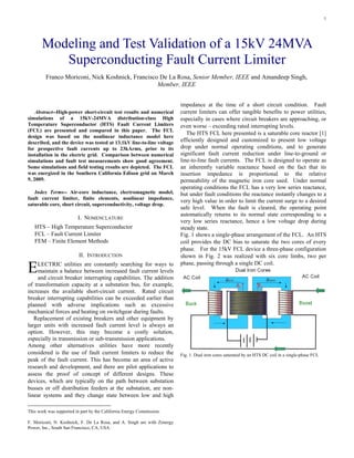 1
Abstract--High-power short-circuit test results and numerical
simulations of a 15kV-24MVA distribution-class High
Temperature Superconductor (HTS) Fault Current Limiters
(FCL) are presented and compared in this paper. The FCL
design was based on the nonlinear inductance model here
described, and the device was tested at 13.1kV line-to-line voltage
for prospective fault currents up to 23kArms, prior to its
installation in the electric grid. Comparison between numerical
simulations and fault test measurements show good agreement.
Some simulations and field testing results are depicted. The FCL
was energized in the Southern California Edison grid on March
9, 2009.
Index Terms-- Air-core inductance, electromagnetic model,
fault current limiter, finite elements, nonlinear impedance,
saturable core, short circuit, superconductivity, voltage drop.
I. NOMENCLATURE
HTS – High Temperature Superconductor
FCL – Fault Current Limiter
FEM – Finite Element Methods
II. INTRODUCTION
LECTRIC utilities are constantly searching for ways to
maintain a balance between increased fault current levels
and circuit breaker interrupting capabilities. The addition
of transformation capacity at a substation bus, for example,
increases the available short-circuit current. Rated circuit
breaker interrupting capabilities can be exceeded earlier than
planned with adverse implications such as excessive
mechanical forces and heating on switchgear during faults.
Replacement of existing breakers and other equipment by
larger units with increased fault current level is always an
option. However, this may become a costly solution,
especially in transmission or sub-transmission applications.
Among other alternatives utilities have more recently
considered is the use of fault current limiters to reduce the
peak of the fault current. This has become an area of active
research and development, and there are pilot applications to
assess the proof of concept of different designs. These
devices, which are typically on the path between substation
busses or off distribution feeders at the substation, are non-
linear systems and they change state between low and high
This work was supported in part by the California Energy Commission.
F. Moriconi, N. Koshnick, F. De La Rosa, and A. Singh are with Zenergy
Power, Inc., South San Francisco, CA, USA.
impedance at the time of a short circuit condition. Fault
current limiters can offer tangible benefits to power utilities,
especially in cases where circuit breakers are approaching, or
even worse – exceeding rated interrupting levels.
The HTS FCL here presented is a saturable core reactor [1]
efficiently designed and customized to present low voltage
drop under normal operating conditions, and to generate
significant fault current reduction under line-to-ground or
line-to-line fault currents. The FCL is designed to operate as
an inherently variable reactance based on the fact that its
insertion impedance is proportional to the relative
permeability of the magnetic iron core used. Under normal
operating conditions the FCL has a very low series reactance,
but under fault conditions the reactance instantly changes to a
very high value in order to limit the current surge to a desired
safe level. When the fault is cleared, the operating point
automatically returns to its normal state corresponding to a
very low series reactance, hence a low voltage drop during
steady state.
Fig. 1 shows a single-phase arrangement of the FCL. An HTS
coil provides the DC bias to saturate the two cores of every
phase. For the 15kV FCL device a three-phase configuration
shown in Fig. 2 was realized with six core limbs, two per
phase, passing through a single DC coil.
Fig. 1. Dual iron cores saturated by an HTS DC coil in a single-phase FCL
Modeling and Test Validation of a 15kV 24MVA
Superconducting Fault Current Limiter
Franco Moriconi, Nick Koshnick, Francisco De La Rosa, Senior Member, IEEE and Amandeep Singh,
Member, IEEE
E
 