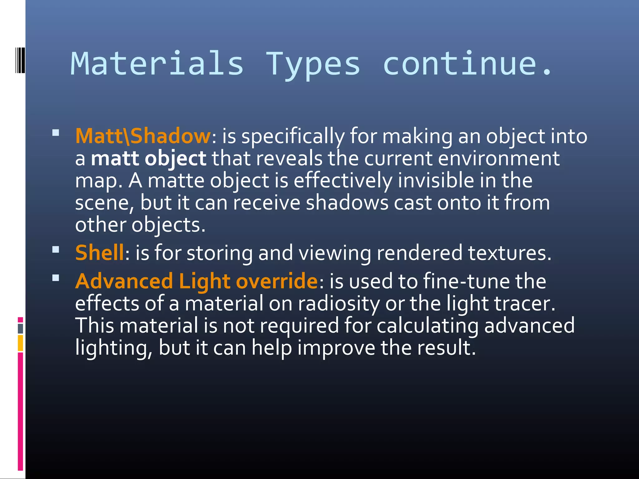 Materials Types continue.
 MattShadow: is specifically for making an object into
a matt object that reveals the current environment
map. A matte object is effectively invisible in the
scene, but it can receive shadows cast onto it from
other objects.
 Shell: is for storing and viewing rendered textures.
 Advanced Light override: is used to fine-tune the
effects of a material on radiosity or the light tracer.
This material is not required for calculating advanced
lighting, but it can help improve the result.
 