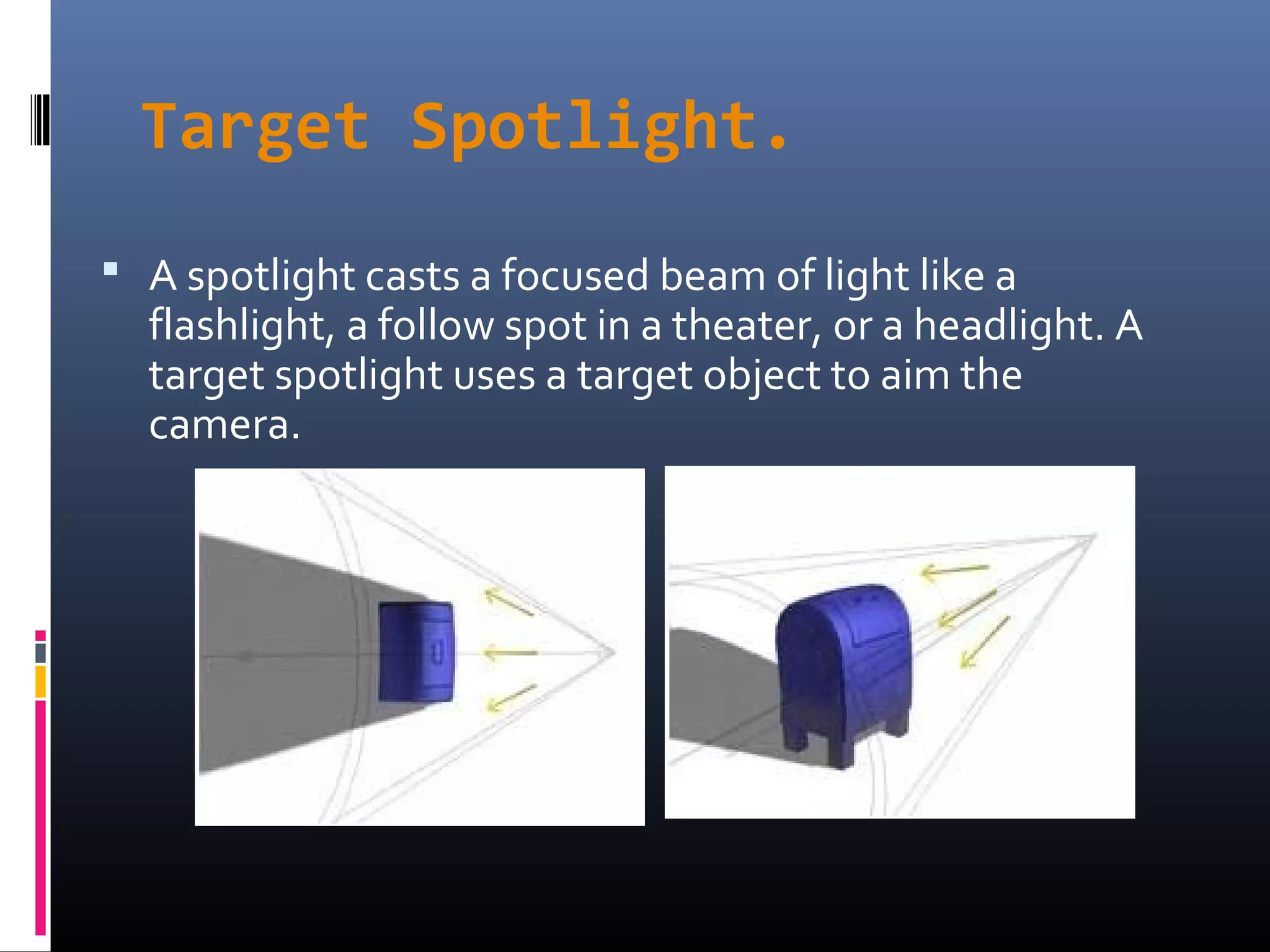 Target Spotlight.
 A spotlight casts a focused beam of light like a
flashlight, a follow spot in a theater, or a headlight. A
target spotlight uses a target object to aim the
camera.
 