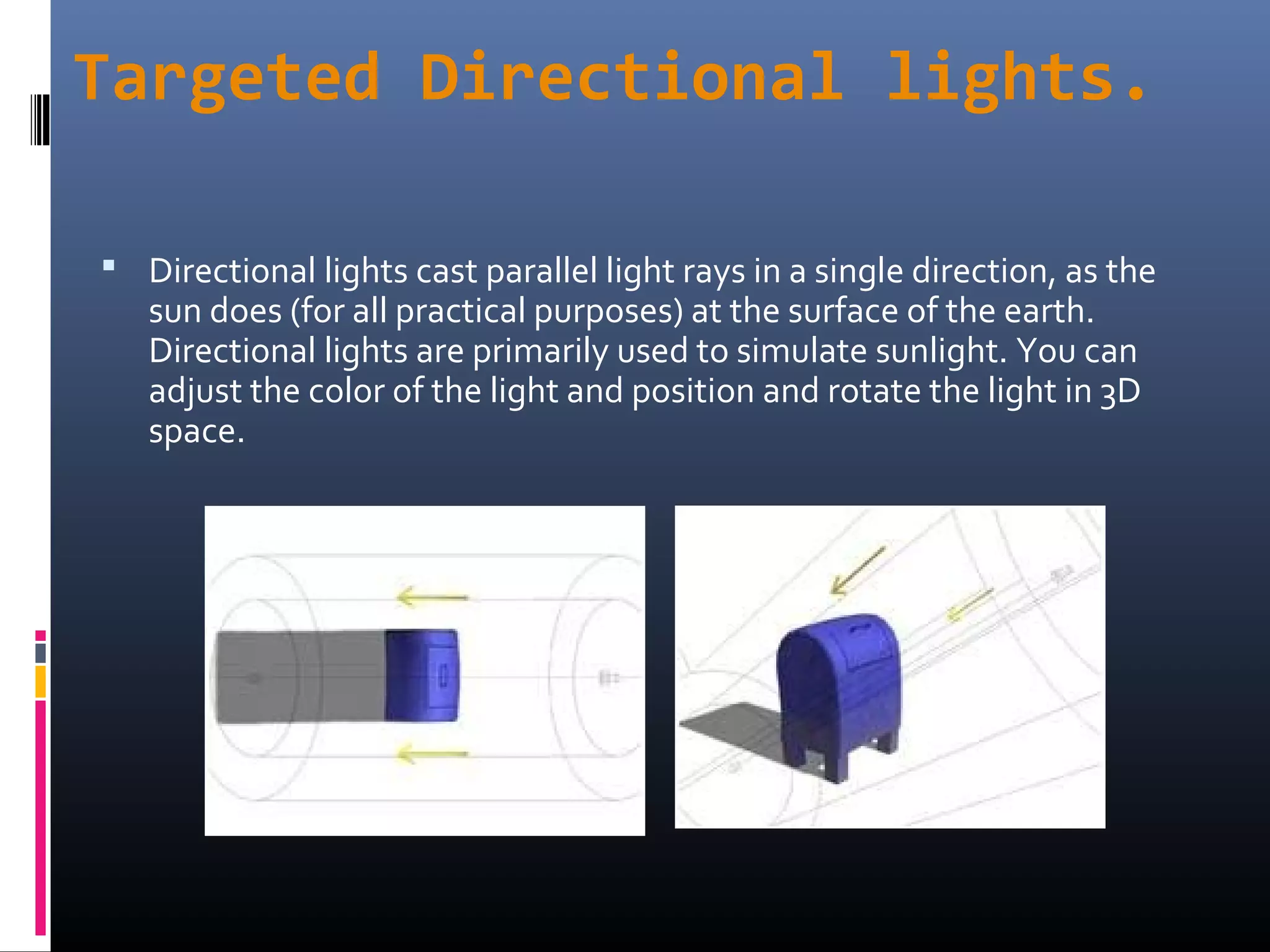 Targeted Directional lights.
 Directional lights cast parallel light rays in a single direction, as the
sun does (for all practical purposes) at the surface of the earth.
Directional lights are primarily used to simulate sunlight. You can
adjust the color of the light and position and rotate the light in 3D
space.
 