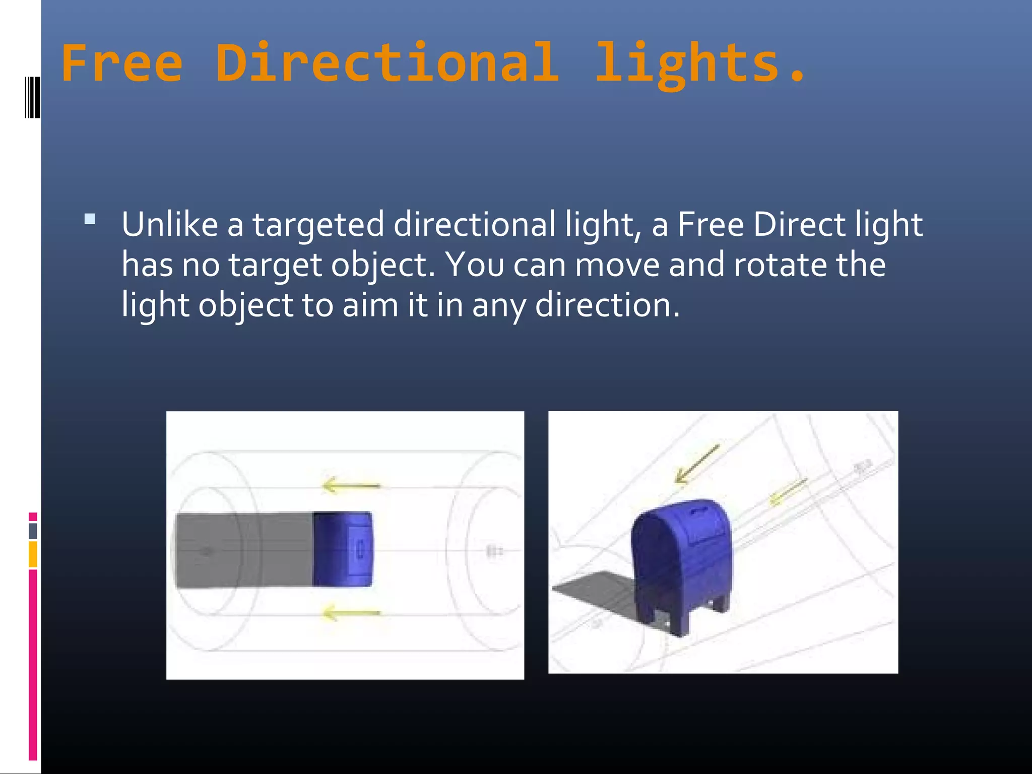 Free Directional lights.
 Unlike a targeted directional light, a Free Direct light
has no target object. You can move and rotate the
light object to aim it in any direction.
 