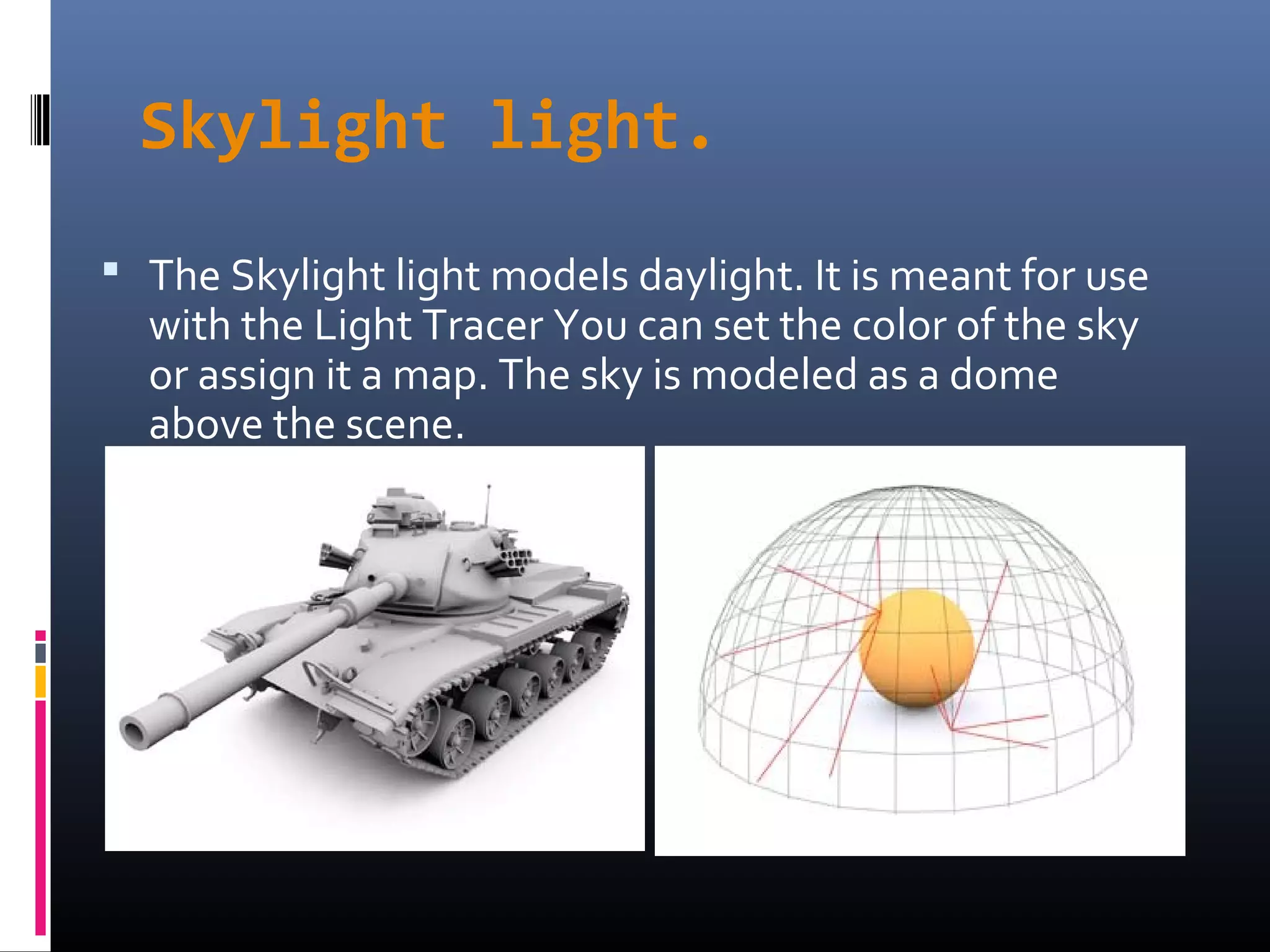 Skylight light.
 The Skylight light models daylight. It is meant for use
with the Light Tracer You can set the color of the sky
or assign it a map. The sky is modeled as a dome
above the scene.
 