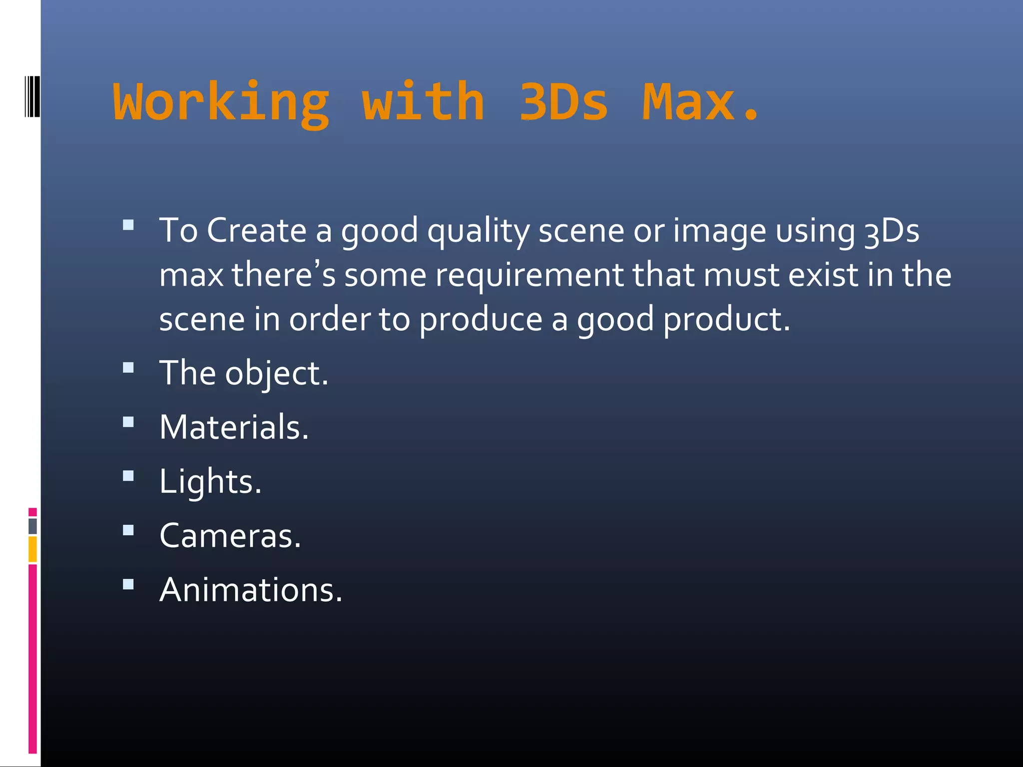 Working with 3Ds Max.
 To Create a good quality scene or image using 3Ds
max there’s some requirement that must exist in the
scene in order to produce a good product.
 The object.
 Materials.
 Lights.
 Cameras.
 Animations.
 
