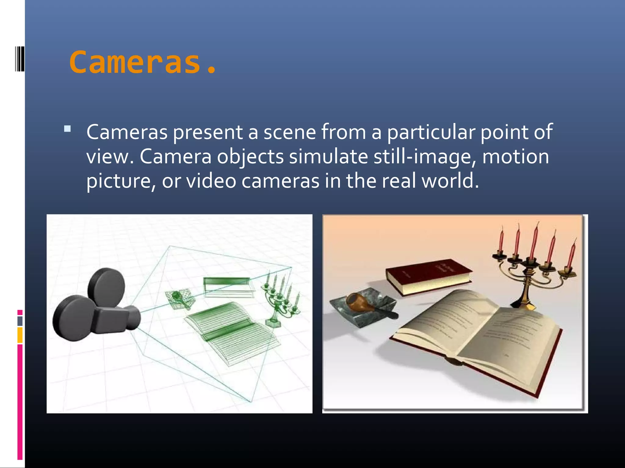 Cameras.
 Cameras present a scene from a particular point of
view. Camera objects simulate still-image, motion
picture, or video cameras in the real world.
 